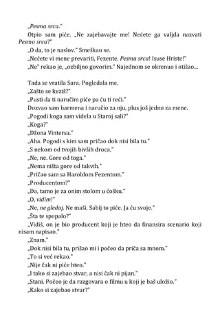 „Pesma srca.”
Otpio sam piće. „Ne zajebavajte me! Nećete ga valjda nazvati
Pesma srca?”
„O da, to je naslov.” Smeškao se.
„Nećete vi mene prevariti, Fezente. Pesma srca! Isuse Hriste!”
„Ne” rekao je, „ozbiljno govorim.” Najednom se okrenuo i otišao...
Tada se vratila Sara. Pogledala me.
„Zašto se keziš?”
„Pusti da ti naručim piće pa ću ti reći.”
Dozvao sam barmena i naručio za nju, plus još jedno za mene.
„Pogodi koga sam videla u Staroj sali?”
„Koga?”
„Džona Vintersa.”
„Aha. Pogodi s kim sam pričao dok nisi bila tu.”
„S nekom od tvojih bivših droca.”
„Ne, ne. Gore od toga.”
„Nema ništa gore od takvih.”
„Pričao sam sa Haroldom Fezentom.”
„Producentom?”
„Da, tamo je za onim stolom u ćošku.”
„O, vidim!”
„Ne, ne gledaj. Ne maši. Sabij to piće. Ja ću svoje.”
„Šta te spopalo?”
„Vidiš, on je bio producent koji je hteo da finansira scenario koji
nisam napisao.”
„Znam.”
„Dok nisi bila tu, prišao mi i počeo da priča sa mnom.”
„To si već rekao.”
„Nije čak ni piće hteo.”
„I tako si zajebao stvar, a nisi čak ni pijan.”
„Stani. Počeo je da razgovara o filmu u koji je baš uložio.”
„Kako si zajebao stvar?”
 