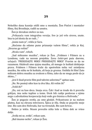 39
Nekoliko dana kasnije otišli smo u montažu. Žon Pinčot i montažer
filma, Kej Bronštajn, radili su unutra.
Žon je dovukao stolice za nas.
„Prikazaću vam integralnu verziju. Sve je još vrlo sirovo, znate.
Ima tu još dosta da se radi...”
„Jasno nam je”, rekla je Sara.
„Hoćemo da odamo puno priznanje vašem filmu”, rekla je Kej.
„Stvarno ga volim!”
„Hvala vam”, rekoh.
„Sad miksamo muziku”, rekao je Žon. „Fridmen i Fišmen su u
Londonu, rade na novom projektu. Zovu četiri-pet puta dnevno,
urlajući: ’PREKIDAJTE MIKS! PREKIDAJTE MIKS!’ Pravim se da ne
razumem. Odabrali smo sjajnu muziku, ali mnogo će koštati dobijanje
prava. Fridmen i Fišmen traže da upotrebim neku već snimljenu
muziku, što ništa ne bi koštalo, ali koja je grozna. Uništila bi film! Zato
miksam dobru muziku sa zvukom u filmu, tako da ne mogu posle da je
skinu...”
„Jesi li ikad pravio film pod takvim uslovima?” upitao sam.
„Ne. Ne postoji niko kao ta dva lika. Ali volim ih!”
„Voliš ih?”
„Da, oni su kao deca. Imaju srca. Čak i kad se trude da ti prerežu
grkljan, ima neke topline u tome. Uvek bih radije poslovao s njima
nego s advokatima korporacija koji vode gro biznisa u Holivudu.”
Žon je pogasio svetla, pa smo gledali. Prikazivano je na malom
platnu, kao na ekranu televizora. Špica je išla. Onda se pojavilo moje
ime. Bio sam deo Holivuda, bar na trenutak. Bio sam krivac.
Dobro je teklo. Nisam provalio ništa loše u filmu dok se vrteo
dalje.
„Sviđa mi se, sviđa”, rekao sam.
„Baš imamo nešto”, rekao je Žon.
 