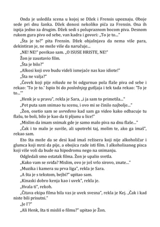 Onda je usledila scena u kojoj se Džek i Frensis upoznaju. Oboje
sede pri dnu šanka. Džek donosi nekoliko pića za Frensin. Ona ih
ispija jedno za drugim. Džek sedi s polupraznom bocom piva. Desnom
rukom gura pivo od sebe, van kadra i govori: „To je to...”
„Šta je to?” pita Frensin. Džek objašnjava da nema više para,
dekintiran je, ne može više da naručuje...
„NE! NE!” povikao sam. „O ISUSE HRISTE, NE!”
Žon je zaustavio film.
„Šta je bilo?”
„Alkosi koji ovo budu videli ismejaće nas kao idiote!”
„Šta ne valja?”
„Čovek koji pije nikada ne bi odgurnuo pola flaše piva od sebe i
rekao: ’To je to.’ Ispio bi do poslednjeg gutljaja i tek tada rekao: ’To je
to...’”
„Henk je u pravu”, rekla je Sara, „i ja sam to primetila...”
„Pet puta sam snimao tu scenu, i ovo mi se činilo najbolje...”
„Žon, osetio sam se uvređeno kad sam ga video kako odbacuje tu
flašu, to boli, bilo je kao da ti pljunu u lice!”
„Mislim da imam snimak gde je samo malo piva na dnu flaše...”
„Čak i to malo je suviše, ali upotrebi taj, molim te, ako ga imaš”,
rekao sam.
Eto šta može da se desi kad imaš režisera koji nije alkoholičar i
glumca koji mrzi da pije, a obojica rade isti film. I alkoholisanog pisca
koji više voli da bude na hipodromu nego na snimanju.
Odgledali smo ostatak filma. Žon je upalio svetla.
„Kako vam se sviđa? Mislim, ovo je još vrlo sirovo, znate...”
„Muzika i kamera su prva liga”, rekla je Sara.
„A šta je s tekstom, bejbi?” upitao sam.
„Kinaski dobro kenja kao i uvek”, rekla je.
„Hvala ti”, rekoh.
„Čitava ekipa filma bila vas je uvek svesna”, rekla je Kej. „Čak i kad
niste bili prisutni.”
„Je l’?”
„Ali Henk, šta ti misliš o filmu?” upitao je Žon.
 