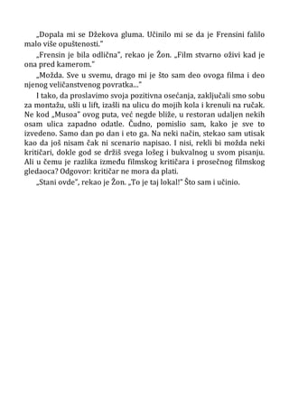 „Dopala mi se Džekova gluma. Učinilo mi se da je Frensini falilo
malo više opuštenosti.”
„Frensin je bila odlična”, rekao je Žon. „Film stvarno oživi kad je
ona pred kamerom.”
„Možda. Sve u svemu, drago mi je što sam deo ovoga filma i deo
njenog veličanstvenog povratka...”
I tako, da proslavimo svoja pozitivna osećanja, zaključali smo sobu
za montažu, ušli u lift, izašli na ulicu do mojih kola i krenuli na ručak.
Ne kod „Musoa” ovog puta, već negde bliže, u restoran udaljen nekih
osam ulica zapadno odatle. Čudno, pomislio sam, kako je sve to
izvedeno. Samo dan po dan i eto ga. Na neki način, stekao sam utisak
kao da još nisam čak ni scenario napisao. I nisi, rekli bi možda neki
kritičari, dokle god se držiš svega lošeg i bukvalnog u svom pisanju.
Ali u čemu je razlika između filmskog kritičara i prosečnog filmskog
gledaoca? Odgovor: kritičar ne mora da plati.
„Stani ovde”, rekao je Žon. „To je taj lokal!” Što sam i učinio.
 