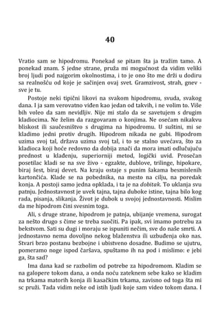 40
Vratio sam se hipodromu. Ponekad se pitam šta ja tražim tamo. A
ponekad znam. S jedne strane, pruža mi mogućnost da vidim veliki
broj ljudi pod najgorim okolnostima, i to je ono što me drži u dodiru
sa realnošću od koje je sačinjen ovaj svet. Gramzivost, strah, gnev -
sve je tu.
Postoje neki tipični likovi na svakom hipodromu, svuda, svakog
dana. I ja sam verovatno viđen kao jedan od takvih, i ne volim to. Više
bih voleo da sam nevidljiv. Nije mi stalo da se savetujem s drugim
kladiocima. Ne želim da razgovaram o konjima. Ne osećam nikakvu
bliskost ili saučesništvo s drugima na hipodromu. U suštini, mi se
kladimo jedni protiv drugih. Hipodrom nikada ne gubi. Hipodrom
uzima svoj tal, država uzima svoj tal, i to se stalno uvećava, što za
kladioca koji hoće redovno da dobija znači da mora imati odlučujuću
prednost u klađenju, superiorniji metod, logički uvid. Prosečan
posetilac kladi se na sve živo - egzakte, dublove, trilinge, hipokare,
biraj šest, biraj devet. Na kraju ostaje s punim šakama besmislenih
kartončića. Klade se na pobednika, na mesto na cilju, na poredak
konja. A postoji samo jedna opklada, i ta je na dobitak. To uklanja svu
patnju. Jednostavnost je uvek tajna, tajna duboke istine, tajna bilo kog
rada, pisanja, slikanja. Život je dubok u svojoj jednostavnosti. Mislim
da me hipodrom čini svesnim toga.
Ali, s druge strane, hipodrom je patnja, ubijanje vremena, surogat
za nešto drugo s čime se treba suočiti. Pa ipak, svi imamo potrebu za
bekstvom. Sati su dugi i moraju se ispuniti nečim, sve do naše smrti. A
jednostavno nema dovoljno nekog blaženstva ili uzbuđenja oko nas.
Stvari brzo postanu bezbojne i ubistveno dosadne. Budimo se ujutru,
pomeramo noge ispod čaršava, spuštamo ih na pod i mislimo: e jebi
ga, šta sad?
Ima dana kad se razbolim od potrebe za hipodromom. Kladim se
na galopere tokom dana, a onda noću zateknem sebe kako se kladim
na trkama matorih konja ili kasačkim trkama, zavisno od toga šta mi
sc pruži. Tada vidim neke od istih ljudi koje sam video tokom dana. I
 