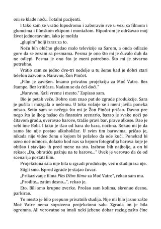 oni se klade noću. Totalni pacijenti.
I tako sam se vratio hipodromu i zaboravio sve u vezi sa filmom i
glumcima i filmskom ekipom i montažom. Hipodrom je održavao moj
život jednostavnim, iako je možda
„glupim” bolji izraz za to.
Noću bih obično gledao malo televizije sa Sarom, a onda odlazio
gore da se zezam sa pesmama. Pesma je ono što mi je čuvalo duh da
ne odlepi. Pesma je ono što je meni potrebno. Što mi je stvarno
potrebno.
Vratio sam se jedno dve-tri nedelje u tu šemu kad je dobri stari
telefon zazvonio. Naravno, Žon Pinčot.
„Film je završen. Imamo privatnu projekciju za Moć Vatre. Bez
štampe. Bez kritičara. Nadam se da ćeš doći.”
„Naravno. Kaži vreme i mesto.” Zapisao sam.
Bio je petak veče. Dobro sam znao put do zgrade produkcije. Sara
je pušila i mozgala o nečemu. U toku vožnje se i meni javila poneka
misao. Setio sam se nečega što mi je Žon Pinčot pričao. Davno pre
nego što je ikog našao da finansira scenario, bazao je svake noći po
čitavom gradu, overavao barove, tražio pravi bar, prave alkose. Dao je
sebi ime Bobi. I tako je išao od bara do bara, noćima. Rekao mi je da
samo što nije postao alkoholičar. U svim tim barovima, pričao je,
nikada nije video ženu s kojom bi poželeo da ode kući. Ponekad bi
uzeo noć odmora, dolazio kod nas sa hrpom fotografija barova koje je
obišao i stavljao ih pred mene na sto. Izabrao bih najbolje, a on bi
rekao: „Da, obratiću pažnju na te barove...” Uvek je verovao da će od
scenarija postati film.
Projekciona sala nije bila u zgradi produkcije, već u studiju iza nje.
Stigli smo. Ispred zgrade je stajao čuvar.
„Prikazivanje filma Ples Džim Bima za Moć Vatre”, rekao sam mu.
„Prođite... zatim desno...”, rekao je.
Eto. Bili smo krupne zverke. Prošao sam kolima, skrenuo desno,
parkirao.
To mesto je bilo prepuno privatnih studija. Nije mi bilo jasno zašto
Moć Vatre nema sopstvenu projekcionu salu. Zgrada im je bila
ogromna. Ali verovatno su imali neki jebeno dobar razlog zašto čine
 