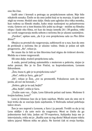 ono što čine.
Izašli smo i krenuli u potragu za projekcionom salom. Nije bilo
nikakvih oznaka. Činilo se da smo jedini koji se tu muvaju. A ipak smo
stigli na vreme. Hodali smo dalje. Onda sam ugledao dva vitka momka,
kao rođena za filmski studio, kako stoje naslonjeni na poluotvorena
vrata. Gotovo svi u tom biznisu liče jedni na druge - mislim na filmsku
ekipu i ljude oko filma, svi kao da imaju između 26 i 38 godina, vitki
su i uvek razgovaraju među sobom o nečemu što je užasno zanimljivo.
„Pardon”, upitao sam, „da li je ovo projekciona sala za Ples Džim
Bima?”
Obojica su prestali da razgovaraju, zablenuvši se u nas, kao da smo
ih prekinuli u nečemu što je užasno važno. Onda je jedan od njih
progovorio. „Ne”, rekao je.
Ne znam šta će biti sa tim likovima kad stignu do trideset devete.
Možda su o tome razgovarali.
Išli smo dalje, tražeći projekcionu salu.
A onda, pored jednog automobila s motorom u pokretu, stajao je
neko poznat. Bio je to Žon Pinčot, sa koproducentom, Lensom
Edvardsom.
„Žon, Isusa ti, gde je ta projekciona sala?”
„Aha”, rekla je Sara, „gde je?”
„Eh”, rekao je Žon, „sve su premestili. Pokušavao sam da vam
javim, ali već ste krenuli...”
„Dobro, gde je to sad, bejbi?”
„Aha, bejbi”, rekla je Sara.
„Tražio sam vas... Čujte, Lens Edvards polazi sad tamo. Možemo li
tvojim kolima, Lens?”
Lens je klimnuo kao da je ljuto zajeban. Mislio sam da smo mi ti
koji treba da se osećaju ljuto zajebanim. U Holivudu nekad pobrkaju
takve stvari.
Žon je seo napred s Lensom, a Sara i ja pozadi. Tvrdili su da je taj
Lens stidljiv i da zato neće da razgovara. Meni se činilo da ga
jednostavno boli kita. Jedan od TV-reportera, Italijanka koja me je
intervjuisala, rekla mi je: „Radila sam za tog skota! Nikad nisam videla
takvu jajaru! Nikom ništa ne plaća. Ne koristi čak ni svoju hartiju.
 