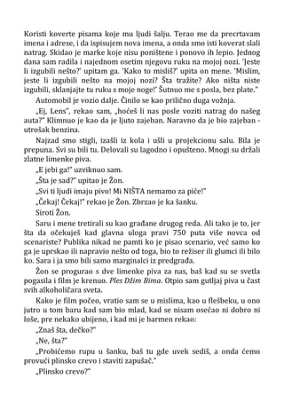 Koristi koverte pisama koje mu ljudi šalju. Terao me da precrtavam
imena i adrese, i da ispisujem nova imena, a onda smo isti koverat slali
natrag. Skidao je marke koje nisu poništene i ponovo ih lepio. Jednog
dana sam radila i najednom osetim njegovu ruku na mojoj nozi. ’Jeste
li izgubili nešto?’ upitam ga. ’Kako to misliš?’ upita on mene. ’Mislim,
jeste li izgubili nešto na mojoj nozi? Šta tražite? Ako ništa niste
izgubili, sklanjajte tu ruku s moje noge!’ Šutnuo me s posla, bez plate.”
Automobil je vozio dalje. Činilo se kao prilično duga vožnja.
„Ej, Lens”, rekao sam, „hoćeš li nas posle voziti natrag do našeg
auta?” Klimnuo je kao da je ljuto zajeban. Naravno da je bio zajeban -
utrošak benzina.
Najzad smo stigli, izašli iz kola i ušli u projekcionu salu. Bila je
prepuna. Svi su bili tu. Delovali su lagodno i opušteno. Mnogi su držali
zlatne limenke piva.
„E jebi ga!” uzviknuo sam.
„Šta je sad?” upitao je Žon.
„Svi ti ljudi imaju pivo! Mi NIŠTA nemamo za piće!”
„Čekaj! Čekaj!” rekao je Žon. Zbrzao je ka šanku.
Siroti Žon.
Saru i mene tretirali su kao građane drugog reda. Ali tako je to, jer
šta da očekuješ kad glavna uloga pravi 750 puta više novca od
scenariste? Publika nikad ne pamti ko je pisao scenario, već samo ko
ga je uprskao ili napravio nešto od toga, bio to režiser ili glumci ili bilo
ko. Sara i ja smo bili samo marginalci iz predgrađa.
Žon se progurao s dve limenke piva za nas, baš kad su se svetla
pogasila i film je krenuo. Ples Džim Bima. Otpio sam gutljaj piva u čast
svih alkoholičara sveta.
Kako je film počeo, vratio sam se u mislima, kao u flešbeku, u ono
jutro u tom baru kad sam bio mlad, kad se nisam osećao ni dobro ni
loše, pre nekako ubijeno, i kad mi je barmen rekao:
„Znaš šta, dečko?”
„Ne, šta?”
„Probićemo rupu u šanku, baš tu gde uvek sediš, a onda ćemo
provući plinsko crevo i staviti zapušač.”
„Plinsko crevo?”
 