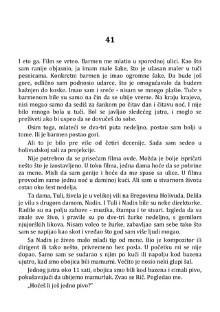 41
I eto ga. Film se vrteo. Barmen me mlatio u sporednoj ulici. Kao što
sam ranije objasnio, ja imam male šake, što je užasan maler u tuči
pesnicama. Konkretni barmen je imao ogromne šake. Da bude još
gore, odlično sam podnosio udarce, što je omogućavalo da budem
kažnjen do koske. Imao sam i sreće - nisam se mnogo plašio. Tuče s
barmenom bile su samo na čin da se ubije vreme. Na kraju krajeva,
nisi mogao samo da sediš za šankom po čitav dan i čitavu noć. I nije
bilo mnogo bola u tuči. Bol se javljao sledećeg jutra, i moglo se
preživeti ako bi uspeo da se dovučeš do sobe.
Osim toga, mlateći se dva-tri puta nedeljno, postao sam bolji u
tome. Ili je barmen postao gori.
Ali to je bilo pre više od četiri decenije. Sada sam sedeo u
holivudskoj sali za projekcije.
Nije potrebno da se prisećam filma ovde. Možda je bolje ispričati
nešto što je izostavljeno. U toku filma, jedna dama hoće da se pobrine
za mene. Misli da sam genije i hoće da me spase sa ulice. U filmu
provodim samo jednu noć u daminoj kući. Ali sam u stvarnom životu
ostao oko šest nedelja.
Ta dama, Tuli, živela je u velikoj vili na Bregovima Holivuda. Delila
je vilu s drugom damom, Nadin. I Tuli i Nadin bile su neke direktorke.
Radile su na polju zabave - muzika, štampa i te stvari. Izgleda da su
znale sve živo, i pravile su po dve-tri žurke nedeljno, s gomilom
njujorških likova. Nisam voleo te žurke, zabavljao sam sebe tako što
sam se napijao kao skot i vređao što god sam više ljudi mogao.
Sa Nadin je živeo malo mlađi tip od mene. Bio je kompozitor ili
dirigent ili tako nešto, privremeno bez posla. U početku mi se nije
dopao. Samo sam se sudarao s njim po kući ili napolju kod bazena
ujutro, kad smo obojica bili mamurni. Večito je nosio neki glupi šal.
Jednog jutra oko 11 sati, obojica smo bili kod bazena i cimali pivo,
pokušavajući da ubijemo mamurluk. Zvao se Rič. Pogledao me.
„Hoćeš li još jedno pivo?”
 