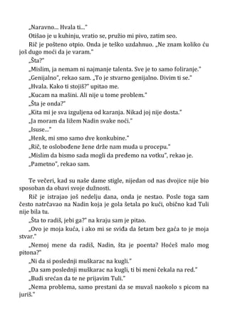„Naravno... Hvala ti...”
Otišao je u kuhinju, vratio se, pružio mi pivo, zatim seo.
Rič je pošteno otpio. Onda je teško uzdahnuo. „Ne znam koliko ću
još dugo moći da je varam.”
„Šta?”
„Mislim, ja nemam ni najmanje talenta. Sve je to samo foliranje.”
„Genijalno”, rekao sam. „To je stvarno genijalno. Divim ti se.”
„Hvala. Kako ti stojiš?” upitao me.
„Kucam na mašini. Ali nije u tome problem.”
„Šta je onda?”
„Kita mi je sva izguljena od karanja. Nikad joj nije dosta.”
„Ja moram da ližem Nadin svake noći.”
„Isuse...”
„Henk, mi smo samo dve konkubine.”
„Rič, te oslobođene žene drže nam muda u procepu.”
„Mislim da bismo sada mogli da pređemo na votku”, rekao je.
„Pametno”, rekao sam.
Te večeri, kad su naše dame stigle, nijedan od nas dvojice nije bio
sposoban da obavi svoje dužnosti.
Rič je istrajao još nedelju dana, onda je nestao. Posle toga sam
često natrčavao na Nadin koja je gola šetala po kući, obično kad Tuli
nije bila tu.
„Šta to radiš, jebi ga?” na kraju sam je pitao.
„Ovo je moja kuća, i ako mi se sviđa da šetam bez gaća to je moja
stvar.”
„Nemoj mene da radiš, Nadin, šta je poenta? Hoćeš malo mog
pitona?”
„Ni da si poslednji muškarac na kugli.”
„Da sam poslednji muškarac na kugli, ti bi meni čekala na red.”
„Budi srećan da te ne prijavim Tuli.”
„Nema problema, samo prestani da se muvaš naokolo s picom na
juriš.”
 