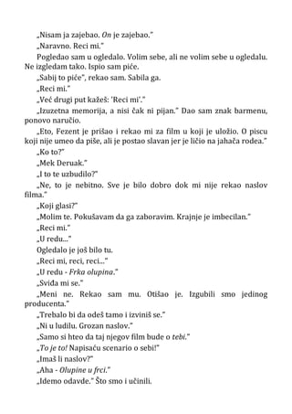„Nisam ja zajebao. On je zajebao.”
„Naravno. Reci mi.”
Pogledao sam u ogledalo. Volim sebe, ali ne volim sebe u ogledalu.
Ne izgledam tako. Ispio sam piće.
„Sabij to piće”, rekao sam. Sabila ga.
„Reci mi.”
„Već drugi put kažeš: ’Reci mi’.”
„Izuzetna memorija, a nisi čak ni pijan.” Dao sam znak barmenu,
ponovo naručio.
„Eto, Fezent je prišao i rekao mi za film u koji je uložio. O piscu
koji nije umeo da piše, ali je postao slavan jer je ličio na jahača rodea.”
„Ko to?”
„Mek Deruak.”
„I to te uzbudilo?”
„Ne, to je nebitno. Sve je bilo dobro dok mi nije rekao naslov
filma.”
„Koji glasi?”
„Molim te. Pokušavam da ga zaboravim. Krajnje je imbecilan.”
„Reci mi.”
„U redu...”
Ogledalo je još bilo tu.
„Reci mi, reci, reci...”
„U redu - Frka olupina.”
„Sviđa mi se.”
„Meni ne. Rekao sam mu. Otišao je. Izgubili smo jedinog
producenta.”
„Trebalo bi da odeš tamo i izviniš se.”
„Ni u ludilu. Grozan naslov.”
„Samo si hteo da taj njegov film bude o tebi.”
„To je to! Napisaću scenario o sebi!”
„Imaš li naslov?”
„Aha - Olupine u frci.”
„Idemo odavde.” Što smo i učinili.
 