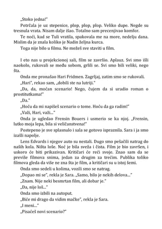 „Stoko jedna!”
Potrčala je uz stepenice, plop, plop, plop. Veliko dupe. Negde su
tresnula vrata. Nisam dalje išao. Totalno sam precenjivao komfor.
Te noći, kad se Tuli vratila, spakovala me na more, nedelju dana.
Mislim da je znala koliko je Nadin željna kurca.
Toga nije bilo u filmu. Ne možeš sve staviti u film.
I eto nas u projekcionoj sali, film se završio. Aplauz. Svi smo išli
naokolo, rukovali se među sobom, grlili se. Svi smo bili veliki, nego
šta.
Onda me pronašao Hari Fridmen. Zagrljaj, zatim smo se rukovali.
„Hari”, rekao sam, „dobili ste na lutriji.”
„Da, da, moćan scenario! Nego, čujem da si uradio roman o
prostitutkama!”
„Da.”
„Hoću da mi napišeš scenario o tome. Hoću da ga radim!”
„Važi, Hari, važi...”
Onda je ugledao Frensin Bouers i usmerio se ka njoj. „Frensin,
lutko moja lepa, bila si veličanstvena!”
Postepeno je sve splasnulo i sala se gotovo ispraznila. Sara i ja smo
izašli napolje.
Lens Edvards i njegov auto su nestali. Dugo smo pešačili natrag do
naših kola. Ništa loše. Noć je bila sveža i čista. Film je bio završen, i
uskoro će biti prikazivan. Kritičari će reći svoje. Znao sam da se
previše filmova snima, jedan za drugim za trećim. Publika toliko
filmova gleda da više ne zna šta je film, a kritičari su u istoj šemi.
Onda smo sedeli u kolima, vozili smo se natrag.
„Dopao mi se”, rekla je Sara. „Samo, bilo je nekih delova...”
„Znam. Nije neki besmrtan film, ali dobar je.”
„Da, nije loš...”
Onda smo izbili na autoput.
„Biće mi drago da vidim mačke”, rekla je Sara.
„I meni...”
„Pisaćeš novi scenario?”
 