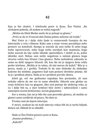 42
Kan je bio sledeći. I telefonski poziv iz Kana. Žon Pinčot. „Ne
očekujem pobedu, ali nadam se nekoj nagradi.”
„Mislim da Džek Bledso može da je pokupi za glumu.”
„Priča se da će Francuzi dati Zlatnu palmu nekome od svojih.”
Moć Vatre je i dalje slala ljude iz raznoraznih časopisa da me
intervjuišu u vezi s filmom. Kako sam u svoje vreme porazbijao neke
prozore na katedrali, štampa je osećala da sam nešto ili neko koga
treba isprovocirati, neko koga treba naroljati kao majmuna, koga
treba navesti da laje nešto idiotski upotrebljivo. I dobili su to, jedne
idiotske noći. Rekao sam nešto negativno o nekom glumcu koga
stvarno volim kao ličnost i kao glumca. Neku malenkost, odnosila se
samo na delić njegove ličnosti. Ali, kao što mi je njegova žena rekla
preko telefona: „Možda je to istina, ali nisi morao da kažeš.” Bila je u
pravu, mada je i grešila. Trebalo bi da smo slobodni da slobodno
kažemo šta mislimo, pogotovo kad nam postave direktno pitanje. Ali
tu je i problem obzira. Onda je tu i problem previše obzira.
Jebeš ga, već me godinama napadaju bez prestanka, ali sam
nekako otkrio da me sve to samo obodrilo. Oduvek sam gledao na
svoje kritičare kao na glupane. Ako svet potraje do sledećeg veka, ja
ću i dalje biti tu, a stari kritičari biće mrtvi i zaboravljeni i samo
zamenjeni novim kritičarima, novim glupanima.
Sve u svemu, žao mi je bilo što sam povredio glumca, ali možda su
glumci samo osetljiviji od pisaca. Na dam se.
Prestao sam da dajem intervjue.
U stvari, svakom ko mi traži intervju rekao bih da je tarifa hiljadu
dolara sat. Odmah bi se ohladili.
Onda se Žon Pinčot ponovo javio iz Kana.
„Imamo problema...”
„Kakvih?”
 