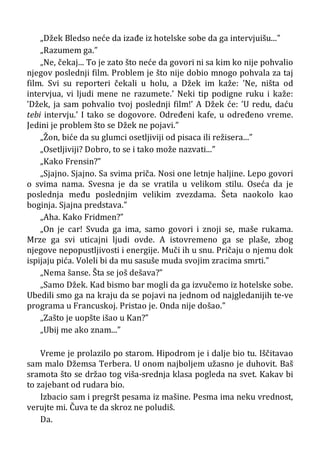 „Džek Bledso neće da izađe iz hotelske sobe da ga intervjuišu...”
„Razumem ga.”
„Ne, čekaj... To je zato što neće da govori ni sa kim ko nije pohvalio
njegov poslednji film. Problem je što nije dobio mnogo pohvala za taj
film. Svi su reporteri čekali u holu, a Džek im kaže: ’Ne, ništa od
intervjua, vi ljudi mene ne razumete.’ Neki tip podigne ruku i kaže:
’Džek, ja sam pohvalio tvoj poslednji film!’ A Džek će: ’U redu, daću
tebi intervju.’ I tako se dogovore. Određeni kafe, u određeno vreme.
Jedini je problem što se Džek ne pojavi.”
„Žon, biće da su glumci osetljiviji od pisaca ili režisera...”
„Osetljiviji? Dobro, to se i tako može nazvati...”
„Kako Frensin?”
„Sjajno. Sjajno. Sa svima priča. Nosi one letnje haljine. Lepo govori
o svima nama. Svesna je da se vratila u velikom stilu. Oseća da je
poslednja među poslednjim velikim zvezdama. Šeta naokolo kao
boginja. Sjajna predstava.”
„Aha. Kako Fridmen?”
„On je car! Svuda ga ima, samo govori i znoji se, maše rukama.
Mrze ga svi uticajni ljudi ovde. A istovremeno ga se plaše, zbog
njegove nepopustljivosti i energije. Muči ih u snu. Pričaju o njemu dok
ispijaju pića. Voleli bi da mu sasuše muda svojim zracima smrti.”
„Nema šanse. Šta se još dešava?”
„Samo Džek. Kad bismo bar mogli da ga izvučemo iz hotelske sobe.
Ubedili smo ga na kraju da se pojavi na jednom od najgledanijih te-ve
programa u Francuskoj. Pristao je. Onda nije došao.”
„Zašto je uopšte išao u Kan?”
„Ubij me ako znam...”
Vreme je prolazilo po starom. Hipodrom je i dalje bio tu. Iščitavao
sam malo Džemsa Terbera. U onom najboljem užasno je duhovit. Baš
sramota što se držao tog viša-srednja klasa pogleda na svet. Kakav bi
to zajebant od rudara bio.
Izbacio sam i pregršt pesama iz mašine. Pesma ima neku vrednost,
verujte mi. Čuva te da skroz ne poludiš.
Da.
 