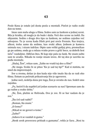 43
Posle Kana je ostalo još dosta posla u montaži. Pinčot je radio svaki
dan na tome.
Imao sam malu ulogu u filmu. Sedeo sam za šankom u jednoj sceni.
Bila je kratka, ali mogla je da bude i duža. Veći deo scene su isekli. Da
objasnim. Sedim s druga dva tipa za šankom, ne sedimo zajedno već
odvojeno. To je scena kada Džek prvi put sreće Frensin. Nas trojica,
alkosi, treba samo da sedimo, kao svaki alkos. Jednom je kamera
snimala nas, i nisam izdržao. Otpio sam veliki gutljaj piva, promućkao
ga po ustima, onda ga u mlazu vratio pravo u grlić boce, sa dobrih šest
inča7 razdaljine. Odličan štos. Ni kap nije pala na šank. Ne znam zašto
sam to uradio. Nikada to ranije nisam izveo. Ali taj deo je završio na
podu montaže.
„Slušaj, Žon”, rekao sam. „Zašto ne vratiš taj deo u film?”
„Ne mogu. Svako bi se pitao ’Ko je sad taj tip?’” Kad si statista, ne
smeš da improvizuješ.
Sve u svemu, došao je dan kada nije više imalo šta da se radi oko
filma. Datum za početak prikazivanja bio je ugovoren.
Jedne noći, nedelju dana pre toga, Žon je svratio do nas. Sedeli smo
zajedno.
„Pa, hoćeš li da napišeš još jedan scenario za nas? Spreman sam da
ga radim u svako doba.”
„Ne, Žon, plašim se Holivuda. Ovo je sve. Ili se bar nadam da je
sve.”
„Šta ćeš sad raditi?”
„Roman, šta znam.”
„O čemu?”
„Nikad se ne govori o tome.”
„Zašto?”
„Izduva ti se vazduh iz guma.”
„Henk uvek proverava pritisak u gumama”, rekla je Sara. „Nosi tu
 
