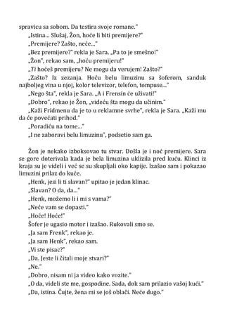spravicu sa sobom. Da testira svoje romane.”
„Istina... Slušaj, Žon, hoće li biti premijere?”
„Premijere? Zašto, neće...”
„Bez premijere?” rekla je Sara. „Pa to je smešno!”
„Žon”, rekao sam, „hoću premijeru!”
„Ti hoćeš premijeru? Ne mogu da verujem! Zašto?”
„Zašto? Iz zezanja. Hoću belu limuzinu sa šoferom, sanduk
najboljeg vina u njoj, kolor televizor, telefon, tompuse...”
„Nego šta”, rekla je Sara. „A i Frensin će uživati!”
„Dobro”, rekao je Žon, „videću šta mogu da učinim.”
„Kaži Fridmenu da je to u reklamne svrhe”, rekla je Sara. „Kaži mu
da će povećati prihod.”
„Poradiću na tome...”
„I ne zaboravi belu limuzinu”, podsetio sam ga.
Žon je nekako izboksovao tu stvar. Došla je i noć premijere. Sara
se gore doterivala kada je bela limuzina uklizila pred kuću. Klinci iz
kraja su je videli i već se su skupljali oko kapije. Izašao sam i pokazao
limuzini prilaz do kuće.
„Henk, jesi li ti slavan?” upitao je jedan klinac.
„Slavan? O da, da...”
„Henk, možemo li i mi s vama?”
„Neće vam se dopasti.”
„Hoće! Hoće!”
Šofer je ugasio motor i izašao. Rukovali smo se.
„Ja sam Frenk”, rekao je.
„Ja sam Henk”, rekao sam.
„Vi ste pisac?”
„Da. Jeste li čitali moje stvari?”
„Ne.”
„Dobro, nisam ni ja video kako vozite.”
„O da, videli ste me, gospodine. Sada, dok sam prilazio vašoj kući.”
„Da, istina. Čujte, žena mi se još oblači. Neće dugo.”
 