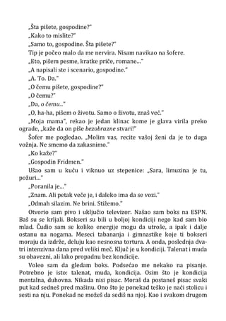 „Šta pišete, gospodine?”
„Kako to mislite?”
„Samo to, gospodine. Šta pišete?”
Tip je počeo malo da me nervira. Nisam navikao na šofere.
„Eto, pišem pesme, kratke priče, romane...”
„A napisali ste i scenario, gospodine.”
„A. To. Da.”
„O čemu pišete, gospodine?”
„O čemu?”
„Da, o čemu...”
„O, ha-ha, pišem o životu. Samo o životu, znaš već.”
„Moja mama”, rekao je jedan klinac kome je glava virila preko
ograde, „kaže da on piše bezobrazne stvari!”
Šofer me pogledao. „Molim vas, recite vašoj ženi da je to duga
vožnja. Ne smemo da zakasnimo.”
„Ko kaže?”
„Gospodin Fridmen.”
Ušao sam u kuću i viknuo uz stepenice: „Sara, limuzina je tu,
požuri...”
„Poranila je...”
„Znam. Ali petak veče je, i daleko ima da se vozi.”
„Odmah silazim. Ne brini. Stižemo.”
Otvorio sam pivo i uključio televizor. Našao sam boks na ESPN.
Baš su se krljali. Bokseri su bili u boljoj kondiciji nego kad sam bio
mlad. Čudio sam se koliko energije mogu da utroše, a ipak i dalje
ostanu na nogama. Meseci tabananja i gimnastike koje ti bokseri
moraju da izdrže, deluju kao nesnosna tortura. A onda, poslednja dva-
tri intenzivna dana pred veliki meč. Ključ je u kondiciji. Talenat i muda
su obavezni, ali lako propadnu bez kondicije.
Voleo sam da gledam boks. Podsećao me nekako na pisanje.
Potrebno je isto: talenat, muda, kondicija. Osim što je kondicija
mentalna, duhovna. Nikada nisi pisac. Moraš da postaneš pisac svaki
put kad sedneš pred mašinu. Ono što je ponekad teško je naći stolicu i
sesti na nju. Ponekad ne možeš da sediš na njoj. Kao i svakom drugom
 