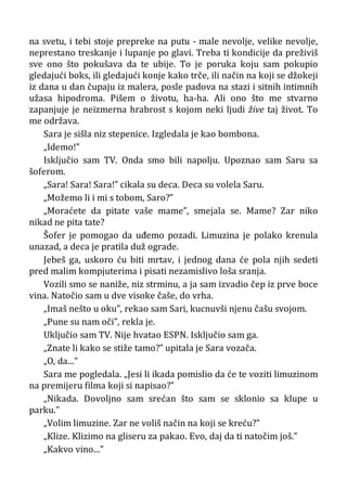 na svetu, i tebi stoje prepreke na putu - male nevolje, velike nevolje,
neprestano treskanje i lupanje po glavi. Treba ti kondicije da preživiš
sve ono što pokušava da te ubije. To je poruka koju sam pokupio
gledajući boks, ili gledajući konje kako trče, ili način na koji se džokeji
iz dana u dan čupaju iz malera, posle padova na stazi i sitnih intimnih
užasa hipodroma. Pišem o životu, ha-ha. Ali ono što me stvarno
zapanjuje je neizmerna hrabrost s kojom neki ljudi žive taj život. To
me održava.
Sara je sišla niz stepenice. Izgledala je kao bombona.
„Idemo!”
Isključio sam TV. Onda smo bili napolju. Upoznao sam Saru sa
šoferom.
„Sara! Sara! Sara!” cikala su deca. Deca su volela Saru.
„Možemo li i mi s tobom, Saro?”
„Moraćete da pitate vaše mame”, smejala se. Mame? Zar niko
nikad ne pita tate?
Šofer je pomogao da uđemo pozadi. Limuzina je polako krenula
unazad, a deca je pratila duž ograde.
Jebeš ga, uskoro ću biti mrtav, i jednog dana će pola njih sedeti
pred malim kompjuterima i pisati nezamislivo loša sranja.
Vozili smo se naniže, niz strminu, a ja sam izvadio čep iz prve boce
vina. Natočio sam u dve visoke čaše, do vrha.
„Imaš nešto u oku”, rekao sam Sari, kucnuvši njenu čašu svojom.
„Pune su nam oči”, rekla je.
Uključio sam TV. Nije hvatao ESPN. Isključio sam ga.
„Znate li kako se stiže tamo?” upitala je Sara vozača.
„O, da...”
Sara me pogledala. „Jesi li ikada pomislio da će te voziti limuzinom
na premijeru filma koji si napisao?”
„Nikada. Dovoljno sam srećan što sam se sklonio sa klupe u
parku.”
„Volim limuzine. Zar ne voliš način na koji se kreću?”
„Klize. Klizimo na gliseru za pakao. Evo, daj da ti natočim još.”
„Kakvo vino...”
 