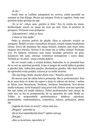 „O, da...”
Vozili smo se Lučkim autoputem ka severu, zatim presekli na
autoput za San Dijego. Mrzim taj autoput. Uvek je zagušen. Onda sam
primetio kako počinje da sipi.
„To je to”, rekao sam, „počela je kiša.” Sva će vozila da stanu.
Kalifornijski vozači ne znaju da voze po kiši. Voze ili prebrzo ili
presporo. Većinom voze presporo.
„Zakasnićemo”, rekla je Sara.
„I meni se čini, bejbi.”
Onda je stvarno počela da pljušti. Užas je zahvatio vozače na
autoputu. Škiljili su kroz razmahane brisače, svojim sitnim bezdušnim
očima. Sreća tih mamlaza što imaju brisače. Jednom sam imao neku
olupinu bez brisača. Hoćete li da znate šta je teška vožnja? Probajte
ovo. Po kišnom vremenu sam nosio krompir presečen na pola.
Zaustavio bih auto, obrisao vetrobran krompirom i vozio dalje.
Trebalo je i to znati - samo ovlašni pokret.
Ali ovi vozači sada, u svojim kolima, bukvalno su se ponašali kao
da su već na samrtnoj postelji. Lepo si mogao da osetiš njihovu paniku
u pljusku kiše. Imbecilnu paniku. Besmislenu paniku. Ako ikad hoćeš
da upotrebiš svoju paniku, sačuvaj je za nešto stvarno.
„Šta nas briga, bejbi, imamo dosta vina.” Natočio sam još.
Ali morao sam da odam šoferu priznanje. Bio je profesionalac. Kao
da je znao koja će traka da uspori a koja će uskoro da krene, i nežno
je klizio tom limuzinom, širokom, širokom limuzinom, levo-desno
među trakama, uvek hvatajući onaj pravi tok. Gotovo sam mu oprostio
što nije jedan od mojih čitalaca. Volim profesionalce koji umeju da
rade ono za šta se pretpostavlja da su sposobni da rade. Retki su.
Toliko je nesposobnih profesionalaca: doktora, advokata,
predsednika, vodoinstalatera, centarfora, zubara, policajaca, pilota
itd.
„Izgleda da ćemo se izvući”, rekao sam mu.
„Moguće”, potvrdio je.
„Ko je tvoj najomiljeniji pisac?” upitao sam ga.
„Šekspir.”
„Ako se izvučemo, oprostiću ti.”
 