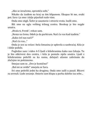 „Ako se izvučemo, oprostiću sebi.”
Nikako da izađem na kraj sa tim klipanom. Ukopao bi me, svaki
put. Sara i ja smo i dalje pijuckali naše vino.
Onda smo stigli. Šofer je zaustavio i otvorio vrata. Izašli smo.
Bili smo na uglu velikog tržnog centra. Bioskop je bio negde
unutra.
„Hvala ti, Frenk”, rekao sam.
„Nema na čemu. Odoh ja da parkiram. Naći ću vas kad izađete.”
„Kako ćeš nas naći?”
„Naći ću vas...”
Onda je seo za volan i bela limuzina je uplovila u saobraćaj. Kiša je
i dalje padala.
Pogledao sam i video 4-5 ljudi s kišobranima kako nas čekaju. To
je bio otkriveni deo centra, i kiša je pomalo sipila unutra. Ljudi s
kišobranima pohrlili su ka nama, delujući užasno zabrinuto da
slučajno ne pokisnemo.
Smejao sam se. „Ovo je komično!”
„Baš mi se sviđa!” smejala se Sara.
Svi smo pohrlili jedni ka drugima. Onda smo zašli u pasaž. Blicevi
su sevnuli. Ludo zezanje. Ostavio sam klupu u parku daleko iza sebe...
 