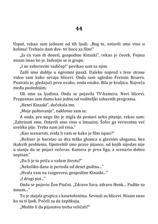 44
Usput, rekao sam jednom od tih ljudi: „Bog te, ostavili smo vino u
kolima! Trebaće dam dve- tri boce za film!”
„Ja ću vam ih doneti, gospodine Kinaski”, rekao je čovek. Pojma
nisam imao ko je. Izdvojio se iz grupe.
„I ne zaboravite vadičep!” povikao sam za njim.
Zašli smo dublje u ogromni pasaž. Daleko napred s leve strane
video sam kako sevaju blicevi. Onda sam ugledao Frensin Bouers.
Pozirala je, gledajući prvo ovako, onda onako. Bila je kraljica. Najveća
među poslednjim.
Išli smo za ljudima. Onda se pojavila TV-kamera. Novi blicevi.
Prepoznao sam damu kao jednu od voditeljki zabavnih programa.
„Henri Kinaski”, dočekala me.
„Moje poštovanje”, naklonio sam se.
A onda, pre nego što je stigla da postavi neko pitanje, rekao sam:
„Zabrinuti smo. Ostavili smo vino u limuzini. Šofer ga verovatno već
uveliko pije. Treba nam još vina.”
„Kao scenaristi, sviđa li vam se kako je film ispao?”
„Režiser je baratao sa dva teška glumca u glavnim ulogama, bez
ikakvih problema. Upotrebili smo prave pijance, od kojih nijedan nije
u stanju da se pojavi večeras. Kamera je prva liga, a scenario dobro
napisan.”
„Da li je to priča o vašem životu?”
„Nekoliko dana iz perioda od deset godina...”
„Hvala vam na razgovoru, gospodine Kinaski...”
„I drugi put...”
Onda se pojavio Žon Pinčot. „Zdravo Sara, zdravo Henk... Pođite za
mnom...”
Tu je stajala grupica s kasetofonima. Sevnuli su blicevi. Nisam znao
ko su ti ljudi. Počeli su da zapitkuju.
„Mislite li da pijanstvo treba veličati?”
 