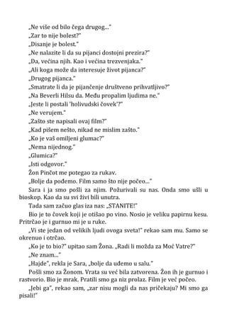 „Ne više od bilo čega drugog...”
„Zar to nije bolest?”
„Disanje je bolest.”
„Ne nalazite li da su pijanci dostojni prezira?”
„Da, većina njih. Kao i većina trezvenjaka.”
„Ali koga može da interesuje život pijanca?”
„Drugog pijanca.”
„Smatrate li da je pijančenje društveno prihvatljivo?”
„Na Beverli Hilsu da. Među propalim ljudima ne.”
„Jeste li postali ’holivudski čovek’?”
„Ne verujem.”
„Zašto ste napisali ovaj film?”
„Kad pišem nešto, nikad ne mislim zašto.”
„Ko je vaš omiljeni glumac?”
„Nema nijednog.”
„Glumica?”
„Isti odgovor.”
Žon Pinčot me potegao za rukav.
„Bolje da pođemo. Film samo što nije počeo...”
Sara i ja smo pošli za njim. Požurivali su nas. Onda smo ušli u
bioskop. Kao da su svi živi bili unutra.
Tada sam začuo glas iza nas: „STANITE!”
Bio je to čovek koji je otišao po vino. Nosio je veliku papirnu kesu.
Pritrčao je i gurnuo mi je u ruke.
„Vi ste jedan od velikih ljudi ovoga sveta!” rekao sam mu. Samo se
okrenuo i otrčao.
„Ko je to bio?” upitao sam Žona. „Radi li možda za Moć Vatre?”
„Ne znam...”
„Hajde”, rekla je Sara, „bolje da uđemo u salu.”
Pošli smo za Žonom. Vrata su već bila zatvorena. Žon ih je gurnuo i
rastvorio. Bio je mrak. Pratili smo ga niz prolaz. Film je već počeo.
„Jebi ga”, rekao sam, „zar nisu mogli da nas pričekaju? Mi smo ga
pisali!”
 