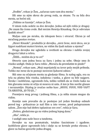 „Dođite”, rekao je Žon, „sačuvao sam vam dva mesta.”
Išli smo za njim skroz do prvog reda, sa strane. Tu su bila dva
mesta, uz bočni zid.
„Vidimo se kasnije”, rekao je Žon.
U istom redu sedele su dve devojke. Jedna od njih rekla je drugoj:
„Ne znam šta ćemo ovde. Baš mrzim Henrija Kinaskog. On je odvratan
ljudski stvor!”
Muljao sam po mraku, da iskopam bocu i otvarač. Ekran je od
mračnog postao svetao.
„Henri Kinaski”, produžila je devojka, „mrzi žene, mrzi decu, on je
ljigavi nadrkani matori kreten, ne vidim šta ljudi nalaze u njemu!”
Druga devojka me ugledala u svetlosti sa ekrana i nabila svojoj
drugarici lakat u rebra.
„Ššššš... mislim da je to on!”
Otvorio sam jednu bocu za Saru i jednu za sebe. Oboje smo ih
visoko uzdigli. Onda je Sara rekla: „Moraću da premlatim te pizde!”
„Nemoj”, rekao sam. „Moji neprijatelji su izvor pola mojih prihoda.
Toliko me mrze da to postaje nesvesni ljubavni odnos.”
Bili smo na očajnom mestu za gledanje filma. Iz našeg ugla, sva su
tela na platnu bila visoka, izdužena i tanka, a glave su bile najgore.
Široke i izobličene, ogromnih čela, toliko velikih da se činilo kako na
tim glavama nema ni očiju ni noseva ni usta. A ton je bio suviše glasan
i nerazumljiv. Dijalog je zvučao nešto kao: „HUUU, VUUU, VUD VAFT
TA KRISTOL, JO TO JO...”
Premijera mog prvog i jedinog filma, a ja ništa nisam mogao da
vidim.
Kasnije sam provalio da je postojao još jedan bioskop odmah
pored tog - prikazivao je naš film u isto vreme, pred polupraznom
salom. „Žon nije baš dobro isplanirao sve ovo”, rekla je Sara.
„Dobro, gledaćemo ga na videu jednog lepog dana.”
„Aha”, rekla je.
I uzdigli smo naše boce u tandemu.
Devojke su nas posmatrale, totalno fascinirane i zgađene.
Izobličene glave ogromnih čela i dalje su se kretale preko ekrana. I
glave su bučno govorile jedna drugoj.
 