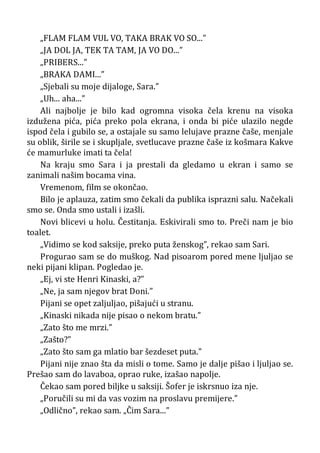 „FLAM FLAM VUL VO, TAKA BRAK VO SO...”
„JA DOL JA, TEK TA TAM, JA VO DO...”
„PRIBERS...”
„BRAKA DAMI...”
„Sjebali su moje dijaloge, Sara.”
„Uh... aha...”
Ali najbolje je bilo kad ogromna visoka čela krenu na visoka
izdužena pića, pića preko pola ekrana, i onda bi piće ulazilo negde
ispod čela i gubilo se, a ostajale su samo lelujave prazne čaše, menjale
su oblik, širile se i skupljale, svetlucave prazne čaše iz košmara Kakve
će mamurluke imati ta čela!
Na kraju smo Sara i ja prestali da gledamo u ekran i samo se
zanimali našim bocama vina.
Vremenom, film se okončao.
Bilo je aplauza, zatim smo čekali da publika isprazni salu. Načekali
smo se. Onda smo ustali i izašli.
Novi blicevi u holu. Čestitanja. Eskivirali smo to. Preči nam je bio
toalet.
„Vidimo se kod saksije, preko puta ženskog”, rekao sam Sari.
Progurao sam se do muškog. Nad pisoarom pored mene ljuljao se
neki pijani klipan. Pogledao je.
„Ej, vi ste Henri Kinaski, a?”
„Ne, ja sam njegov brat Doni.”
Pijani se opet zaljuljao, pišajući u stranu.
„Kinaski nikada nije pisao o nekom bratu.”
„Zato što me mrzi.”
„Zašto?”
„Zato što sam ga mlatio bar šezdeset puta.”
Pijani nije znao šta da misli o tome. Samo je dalje pišao i ljuljao se.
Prešao sam do lavaboa, oprao ruke, izašao napolje.
Čekao sam pored biljke u saksiji. Šofer je iskrsnuo iza nje.
„Poručili su mi da vas vozim na proslavu premijere.”
„Odlično”, rekao sam. „Čim Sara...”
 