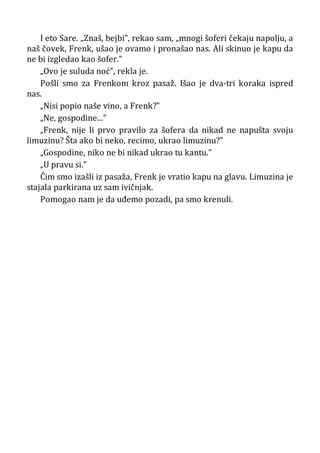 I eto Sare. „Znaš, bejbi”, rekao sam, „mnogi šoferi čekaju napolju, a
naš čovek, Frenk, ušao je ovamo i pronašao nas. Ali skinuo je kapu da
ne bi izgledao kao šofer.”
„Ovo je suluda noć”, rekla je.
Pošli smo za Frenkom kroz pasaž. Išao je dva-tri koraka ispred
nas.
„Nisi popio naše vino, a Frenk?”
„Ne, gospodine...”
„Frenk, nije li prvo pravilo za šofera da nikad ne napušta svoju
limuzinu? Šta ako bi neko, recimo, ukrao limuzinu?”
„Gospodine, niko ne bi nikad ukrao tu kantu.”
„U pravu si.”
Čim smo izašli iz pasaža, Frenk je vratio kapu na glavu. Limuzina je
stajala parkirana uz sam ivičnjak.
Pomogao nam je da uđemo pozadi, pa smo krenuli.
 
