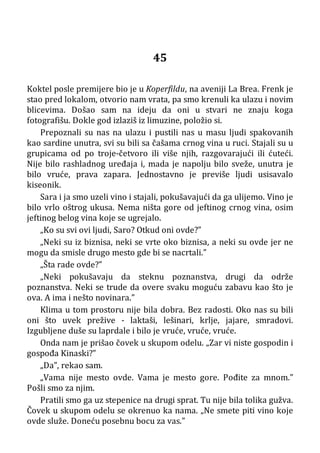 45
Koktel posle premijere bio je u Koperfildu, na aveniji La Brea. Frenk je
stao pred lokalom, otvorio nam vrata, pa smo krenuli ka ulazu i novim
blicevima. Došao sam na ideju da oni u stvari ne znaju koga
fotografišu. Dokle god izlaziš iz limuzine, položio si.
Prepoznali su nas na ulazu i pustili nas u masu ljudi spakovanih
kao sardine unutra, svi su bili sa čašama crnog vina u ruci. Stajali su u
grupicama od po troje-četvoro ili više njih, razgovarajući ili ćuteći.
Nije bilo rashladnog uređaja i, mada je napolju bilo sveže, unutra je
bilo vruće, prava zapara. Jednostavno je previše ljudi usisavalo
kiseonik.
Sara i ja smo uzeli vino i stajali, pokušavajući da ga ulijemo. Vino je
bilo vrlo oštrog ukusa. Nema ništa gore od jeftinog crnog vina, osim
jeftinog belog vina koje se ugrejalo.
„Ko su svi ovi ljudi, Saro? Otkud oni ovde?”
„Neki su iz biznisa, neki se vrte oko biznisa, a neki su ovde jer ne
mogu da smisle drugo mesto gde bi se nacrtali.”
„Šta rade ovde?”
„Neki pokušavaju da steknu poznanstva, drugi da održe
poznanstva. Neki se trude da overe svaku moguću zabavu kao što je
ova. A ima i nešto novinara.”
Klima u tom prostoru nije bila dobra. Bez radosti. Oko nas su bili
oni što uvek prežive - laktaši, lešinari, krlje, jajare, smradovi.
Izgubljene duše su laprdale i bilo je vruće, vruće, vruće.
Onda nam je prišao čovek u skupom odelu. „Zar vi niste gospodin i
gospođa Kinaski?”
„Da”, rekao sam.
„Vama nije mesto ovde. Vama je mesto gore. Pođite za mnom.”
Pošli smo za njim.
Pratili smo ga uz stepenice na drugi sprat. Tu nije bila tolika gužva.
Čovek u skupom odelu se okrenuo ka nama. „Ne smete piti vino koje
ovde služe. Doneću posebnu bocu za vas.”
 