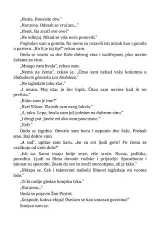 „Hvala. Donesite dve.”
„Naravno. Odmah se vraćam...”
„Henk, šta znači sve ovo?”
„Ne odbijaj. Nikad se više neće ponoviti.”
Pogledao sam u gomilu. Na mene su ostavili isti utisak kao i gomila
u parteru. „Ko li je taj tip?” rekao sam.
Onda se vratio sa dve flaše dobrog vina i vadičepom, plus novim
čašama za vino.
„Mnogo vam hvala”, rekao sam.
„Nema na čemu”, rekao je. „Čitao sam nekad vašu kolumnu u
Slobodnom glasniku Los Anđelesa.”
„Ne izgledate tako star.”
„I nisam. Moj otac je bio hipik. Čitao sam novine kad ih on
prelista.”
„Kako vam je ime?”
„Karl Vilson. Vlasnik sam ovog lokala.”
„A, tako. Lepo, hvala vam još jednom na dobrom vinu.”
„I drugi put. Javite mi ako vam ponestane.”
„Važi.”
Onda se izgubio. Otvorio sam bocu i napunio dve čaše. Probali
smo. Baš dobro vino.
„A sad”, upitao sam Saru, „ko su ovi ljudi gore? Po čemu se
razlikuju od onih dole?”
„Isti su. Samo imaju bolje veze, više sreće. Novac, politika,
porodica. Ljudi sa filma dovode rođake i prijatelje. Sposobnost i
talenat su sporedni. Znam da sve to zvuči stereotipno, ali je tako.”
„Uklapa se. Čak i takozvani najbolji filmovi izgledaju mi veoma
loše.”
„Ti bi radije gledao konjsku trku.”
„Naravno...”
Onda se pojavio Žon Pinčot.
„Gospode, kakva ekipa! Osećam se kao umazan govnima!”
Smejao sam se.
 