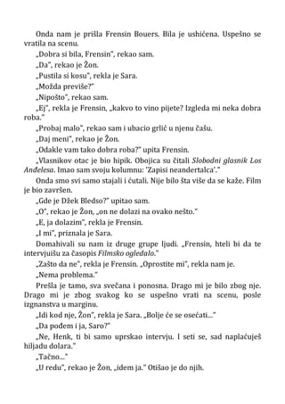 Onda nam je prišla Frensin Bouers. Bila je ushićena. Uspešno se
vratila na scenu.
„Dobra si bila, Frensin”, rekao sam.
„Da”, rekao je Žon.
„Pustila si kosu”, rekla je Sara.
„Možda previše?”
„Nipošto”, rekao sam.
„Ej”, rekla je Frensin, „kakvo to vino pijete? Izgleda mi neka dobra
roba.”
„Probaj malo”, rekao sam i ubacio grlić u njenu čašu.
„Daj meni”, rekao je Žon.
„Odakle vam tako dobra roba?” upita Frensin.
„Vlasnikov otac je bio hipik. Obojica su čitali Slobodni glasnik Los
Anđelesa. Imao sam svoju kolumnu: ’Zapisi neandertalca’.”
Onda smo svi samo stajali i ćutali. Nije bilo šta više da se kaže. Film
je bio završen.
„Gde je Džek Bledso?” upitao sam.
„O”, rekao je Žon, „on ne dolazi na ovako nešto.”
„E, ja dolazim”, rekla je Frensin.
„I mi”, priznala je Sara.
Domahivali su nam iz druge grupe ljudi. „Frensin, hteli bi da te
intervjuišu za časopis Filmsko ogledalo.”
„Zašto da ne”, rekla je Frensin. „Oprostite mi”, rekla nam je.
„Nema problema.”
Prešla je tamo, sva svečana i ponosna. Drago mi je bilo zbog nje.
Drago mi je zbog svakog ko se uspešno vrati na scenu, posle
izgnanstva u marginu.
„Idi kod nje, Žon”, rekla je Sara. „Bolje će se osećati...”
„Da pođem i ja, Saro?”
„Ne, Henk, ti bi samo uprskao intervju. I seti se, sad naplaćuješ
hiljadu dolara.”
„Tačno...”
„U redu”, rekao je Žon, „idem ja.” Otišao je do njih.
 