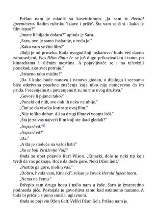 Prišao nam je mladić sa kasetofonom. „Ja sam iz Herald
Igzeminera. Radim rubriku ’Izjave i priče’. Šta vam se čini - kako je
film ispao?”
„Imate li hiljadu dolara?” upitala je Sara.
„Sara, ovo je samo ćaskanje, u redu je.”
„Kako vam se čini film?”
„Bolji je od proseka. Kada ovogodišnji ’oskarovci’ budu već davno
zaboravljeni, Ples Džim Bima će se još dugo prikazivati tu i tamo, po
kinotekama i sličnim mestima. A pojavljivaće se i na televiziji
ponekad, ako svet potraje.”
„Stvarno tako mislite?”
„Da. I kako bude nanovo i nanovo gledan, u dijalogu i scenama
biće otkrivana posebna značenja koja niko nije nameravao da im
prida. Precenjenost i potcenjenost su norme ovog društva.”
„Govore li pijanci tako?”
„Poneki od njih, sve dok ih neko ne ubije.”
„Čini se da visoko kotirate ovaj film.”
„Nije toliko dobar. Ali su drugi filmovi veoma loši.”
„Šta je za vas najveći film koji ste ikad gledali?”
„Irejzerhed.”8
„Irejzerhed?”
„Da.”
„A šta je sledeće na vašoj listi?”
„Ko se boji Virdžinije Vulf.”
Onda se opet pojavio Karl Vilson. „Kinaski, dole je neki tip koji
tvrdi da vas poznaje. Hoće da dođe gore. Neki Džon Gelt.”
„Pustite ga gore, molim vas.”
„Dobro, hvala vam, Kinaski”, rekao je čovek Herald Igzeminera.
„Nema na čemu.”
Otčepio sam drugu bocu i nalio nam u čaše. Sara je izvanredno
podnosila piće. Postajala je govorljiva samo kad ostanemo nasamo. A
tada bi pričala s puno smisla, uglavnom.
Onda se pojavio Džon Gelt. Veliki Džon Gelt. Prišao nam je.
 