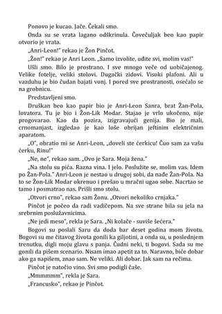 Ponovo je kucao. Jače. Čekali smo.
Onda su se vrata lagano odškrinula. Čovečuljak beo kao papir
otvorio je vrata.
„Anri-Leon!” rekao je Žon Pinčot.
„Žon!” rekao je Anri Leon. „Samo izvolite, uđite svi, molim vas!”
Ušli smo. Bilo je prostrano. I sve mnogo veče od uobičajenog.
Velike fotelje, veliki stolovi. Dugački zidovi. Visoki plafoni. Ali u
vazduhu je bio čudan bajati vonj. I pored sve prostranosti, osećalo se
na grobnicu.
Predstavljeni smo.
Druškan beo kao papir bio je Anri-Leon Sanra, brat Žan-Pola,
lovatora. Tu je bio i Žon-Lik Modar. Stajao je vrlo ukočeno, nije
progovarao. Kao da pozira, izigravajući genija. Bio je mali,
crnomanjast, izgledao je kao loše obrijan jeftinim električnim
aparatom.
„O”, obratio mi se Anri-Leon, „doveli ste ćerkicu! Čuo sam za vašu
ćerku, Rinu!”
„Ne, ne”, rekao sam. „Ovo je Sara. Moja žena.”
„Na stolu su pića. Razna vina. I jelo. Poslužite se, molim vas. Idem
po Žan-Pola.” Anri-Leon je nestao u drugoj sobi, da nađe Žan-Pola. Na
to se Žon-Lik Modar okrenuo i prešao u mračni ugao sobe. Nacrtao se
tamo i posmatrao nas. Prišli smo stolu.
„Otvori crno”, rekao sam Žonu. „Otvori nekoliko crnjaka.”
Pinčot je počeo da radi vadičepom. Na sve strane bila su jela na
srebrnim poslužavnicima.
„Ne jedi meso”, rekla je Sara. „Ni kolače - suviše šećera.”
Bogovi su poslali Saru da doda bar deset godina mom životu.
Bogovi su me čitavog života gonili ka giljotini, a onda su, u poslednjem
trenutku, digli moju glavu s panja. Čudni neki, ti bogovi. Sada su me
gonili da pišem scenario. Nisam imao apetit za to. Naravno, biće dobar
ako ga napišem, znao sam. Ne veliki. Ali dobar. Jak sam na rečima.
Pinčot je natočio vino. Svi smo podigli čaše.
„Mmmmmm”, rekla je Sara.
„Francusko”, rekao je Pinčot.
 