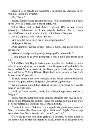 „Henk i ja se nikada ne rukujemo”, nasmešio se. „Zdravo, Saro”,
rekao je, „sluša li te ovaj tip?”
„Da, Džone.”
Bog te, pomislio sam, znam toliko ljudi koji se zovu Džon. Biblijska
imena uvek su u modi. Džon, Mark, Piter, Pol.
Veliki Džon Gelt je baš dobro izgledao. Oči su mu postale
ljubaznije. Ljubaznost na kraju pripada boljima. Tu je manje
egocentričnosti. Manje straha. Manje nadmetanja s drugima.
„Dobro izgledaš, lafe”, rekao sam mu.
„A ti izgledaš bolje nego pre dvadeset pet godina.”
„Bolje piće, Džone.”
„Plus vitamini i zdrava hrana”, rekla je Sara. „Bez mesa, bez soli,
bez šećera.”
„Ako se to ikad provali, prodaja knjiga pašće mi na nulu.”
„Tvoje knjige će se uvek prodavati, Henk. I malo dete može da ih
čita.”
Veliki Džon Gelt. Bog te, kakav je on spasilac bio. Radeći za poštu,
odlazio sam kod njega, umesto da jedem ili spavam ili radim bilo šta
drugo. Veliki Džon je uvek bio tu. Dama ga je izdržavala. Dame su
uvek izdržavale Velikog Džona. „Henk, kad radim, nisam srećan. Hoću
da sam srećan”, govorio je.
Na stolu između nas uvek je stajala velika činija spidova. Obično je
bila do vrha puna tableta i kapsula. „Posluži se”, govorio je.
Uronio bi ruku i jeo ih kao kikiriki. „Džone, ova govna će ti uništiti
mozak”, govorio sam.
„Svaki je čovek drukčiji, Henk, što uništi jednoga, nema efekta na
drugoga.”
Kakve čarobne noći beskrajne kenjaže. Donosio sam pivo za sebe i
zobao pilule. Džon je bio najbolji tumač sveta koga sam ikad upoznao,
ali bez cepidlačenja. Čudan je bio. Možda od spida.
Ponekad bi mu u 3-4 sata noću zapelo da prekopava kante za
đubre i tuđa dvorišta. Išao sam s njim. „Hoću ovo.” „Zajebi, Džone, to je
samo stara leva čizma koju je neko bacio.” „Hoću je.”
Čitava mu je kuća bila puna starudija i đubreta. Kamare furde na
sve strane. Kad bi hteo da sedneš na kauč, morao si da razgrneš hrpu
 