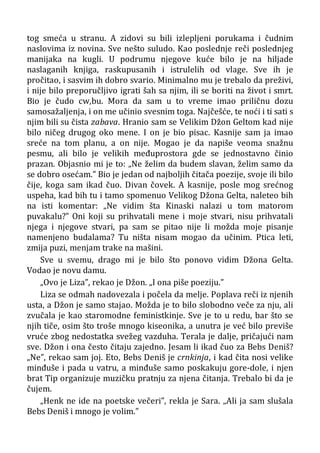 tog smeća u stranu. A zidovi su bili izlepljeni porukama i čudnim
naslovima iz novina. Sve nešto suludo. Kao poslednje reči poslednjeg
manijaka na kugli. U podrumu njegove kuće bilo je na hiljade
naslaganih knjiga, raskupusanih i istrulelih od vlage. Sve ih je
pročitao, i sasvim ih dobro svario. Minimalno mu je trebalo da preživi,
i nije bilo preporučljivo igrati šah sa njim, ili se boriti na život i smrt.
Bio je čudo cw,bu. Mora da sam u to vreme imao priličnu dozu
samosažaljenja, i on me učinio svesnim toga. Najčešće, te noći i ti sati s
njim bili su čista zabava. Hranio sam se Velikim Džon Geltom kad nije
bilo ničeg drugog oko mene. I on je bio pisac. Kasnije sam ja imao
sreće na tom planu, a on nije. Mogao je da napiše veoma snažnu
pesmu, ali bilo je velikih međuprostora gde se jednostavno činio
prazan. Objasnio mi je to: „Ne želim da budem slavan, želim samo da
se dobro osećam.” Bio je jedan od najboljih čitača poezije, svoje ili bilo
čije, koga sam ikad čuo. Divan čovek. A kasnije, posle mog srećnog
uspeha, kad bih tu i tamo spomenuo Velikog Džona Gelta, naleteo bih
na isti komentar: „Ne vidim šta Kinaski nalazi u tom matorom
puvakalu?” Oni koji su prihvatali mene i moje stvari, nisu prihvatali
njega i njegove stvari, pa sam se pitao nije li možda moje pisanje
namenjeno budalama? Tu ništa nisam mogao da učinim. Ptica leti,
zmija puzi, menjam trake na mašini.
Sve u svemu, drago mi je bilo što ponovo vidim Džona Gelta.
Vodao je novu damu.
„Ovo je Liza”, rekao je Džon. „I ona piše poeziju.”
Liza se odmah nadovezala i počela da melje. Poplava reči iz njenih
usta, a Džon je samo stajao. Možda je to bilo slobodno veče za nju, ali
zvučala je kao staromodne feministkinje. Sve je to u redu, bar što se
njih tiče, osim što troše mnogo kiseonika, a unutra je već bilo previše
vruće zbog nedostatka svežeg vazduha. Terala je dalje, pričajući nam
sve. Džon i ona često čitaju zajedno. Jesam li ikad čuo za Bebs Deniš?
„Ne”, rekao sam joj. Eto, Bebs Deniš je crnkinja, i kad čita nosi velike
minđuše i pada u vatru, a minđuše samo poskakuju gore-dole, i njen
brat Tip organizuje muzičku pratnju za njena čitanja. Trebalo bi da je
čujem.
„Henk ne ide na poetske večeri”, rekla je Sara. „Ali ja sam slušala
Bebs Deniš i mnogo je volim.”
 