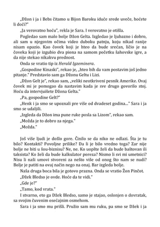 „Džon i ja i Bebs čitamo u Bijon Baroku iduće srede uveče, hoćete
li doći?”
„Ja verovatno hoću”, rekla je Sara. I verovatno je otišla.
Pogledao sam malo bolje Džon Gelta. Izgledao je ljubazno i dobro,
ali sam u njegovim očima video duboku patnju, koju nikad ranije
nisam opazio. Kao čovek koji je hteo da bude srećan, ličio je na
čoveka koji je izgubio dva piona na samom početku šahovske igre, a
da nije stekao nikakvu prednost.
Onda se vratio tip iz Herald Igzeminera.
„Gospodine Kinaski”, rekao je, „hteo bih da vam postavim još jedno
pitanje.” Predstavio sam ga Džonu Geltu i Lizi.
„Džon Gelt je”, rekao sam, „veliki neotkriveni pesnik Amerike. Ovaj
čovek mi je pomogao da nastavim kada je sve drugo govorilo stoj.
Hoću da intervjuišete Džona Gelta.”
„Pa, gospodine Gelt?”
„Henk i ja smo se upoznali pre više od dvadeset godina...” Sara i ja
smo se udaljili.
„Izgleda da Džon ima pune ruke posla sa Lizom”, rekao sam.
„Možda je to dobro za njega.”
„Možda.”
Još više ljudi je došlo gore. Činilo se da niko ne odlazi. Šta je tu
bilo? Kontakti? Povoljne prilike? Da li je bilo vredno toga? Zar nije
bolje ne biti u šou-biznisu? Ne, ne. Ko uopšte želi da bude baštovan ili
taksista? Ko želi da bude kalkulator poreza? Nismo li svi mi umetnici?
Nisu li naši umovi stvoreni za nešto više od onog što nam se nudi?
Bolje je patiti na ovaj način nego na onaj. Bar izgleda bolje.
Naša druga boca bila je gotovo prazna. Onda se vratio Žon Pinčot.
„Džek Bledso je ovde. Hoće da te vidi.”
„Gde je?”
„Tamo, kod vrata.”
I stvarno, eto ga Džek Bledso, samo je stajao, oslonjen o dovratak,
sa svojim čuvenim osećajnim osmehom.
Sara i ja smo mu prišli. Pružio sam mu ruku, pa smo se Džek i ja
 