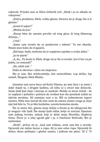 rukovali. Prisetio sam se Džon Geltovih reči. „Henk i ja se nikada ne
rukujemo.”
„Dobra predstava, Džek, velika gluma. Stvarno mi je drago što si ti
glumio.”
„Jesam li uspeo?”
„Mislim da jesi.”
„Nisam hteo da unosim previše od tvog glasa ili tvog klimavog
držanja...”
„I nisi.”
„Samo sam svratio da se pozdravim s tobom.” To me oborilo.
Nisam znao kako da reagujem.
„Baš lepo, bejbi, možemo da se napijemo zajedno u svako doba.”
„Ja ne pijem.”
„A, da... Pa hvala ti, Džek, drago mi je što si svratio. Jesi li bar za po
jedno, za rastanak?”
„Ne, odoh sad...”
Onda se okrenuo i sišao niz stepenice.
Bio je sam. Bez telohranitelja, bez motociklista. Lep dečko, lep
osmeh. Zbogom, Džek Bledso.
Izmamio sam novu bocu od Karla Vilsona, pa smo Sara i ja samo i
dalje stajali tu, s drugim ljudima, ali ništa se u stvari nije dešavalo.
Samo ljudi koji stoje i muvaju se naokolo. Možda su mene čekali - da
se napijem i poludim i počnem da vređam kao što ponekad radim na
takvim mestima. Ali sumnjao sam u to. Bili su jednostavno tupavi
iznutra. Ništa nisu morali da čine osim da ostanu unutar svoga ja, koje
nije baš bilo tu. To je bilo bezbolno, sasvim komotno mesto.
Što se mene tiče, glavna moja težnja u životu je da izbegavam što
je moguće više ljudi. Što manje ljudi vidim, bolje se osećam. Upoznao
sam jednog čoveka, nekad, koji je delio moju filozofiju, Kupleraj
Sema. Živeo je u istoj zgradi gde i ja, u Istočnom Holivudu. Bio je
narkoman.
„Henk”, pričao mi je, „kad sam robijao, uvek sam bio u nevolji.
Upravnik me stalno bacao u rupu. Ali ja sam voleo rupu. Upravnik bi
došao, dizao poklopac i gledao unutra, i jednom me pitao: ’JE L’ TI
 