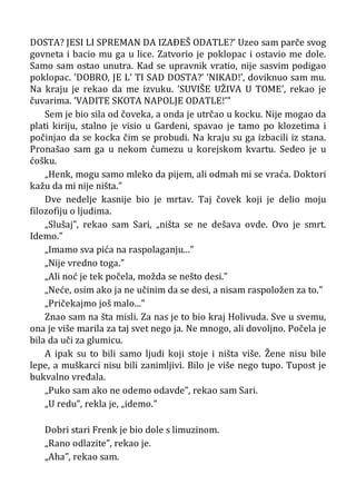 DOSTA? JESI LI SPREMAN DA IZAÐEŠ ODATLE?’ Uzeo sam parče svog
govneta i bacio mu ga u lice. Zatvorio je poklopac i ostavio me dole.
Samo sam ostao unutra. Kad se upravnik vratio, nije sasvim podigao
poklopac. ’DOBRO, JE L’ TI SAD DOSTA?’ ’NIKAD!’, doviknuo sam mu.
Na kraju je rekao da me izvuku. ’SUVIŠE UŽIVA U TOME’, rekao je
čuvarima. ’VADITE SKOTA NAPOLJE ODATLE!’”
Sem je bio sila od čoveka, a onda je utrčao u kocku. Nije mogao da
plati kiriju, stalno je visio u Gardeni, spavao je tamo po klozetima i
počinjao da se kocka čim se probudi. Na kraju su ga izbacili iz stana.
Pronašao sam ga u nekom ćumezu u korejskom kvartu. Sedeo je u
ćošku.
„Henk, mogu samo mleko da pijem, ali odmah mi se vraća. Doktori
kažu da mi nije ništa.”
Dve nedelje kasnije bio je mrtav. Taj čovek koji je delio moju
filozofiju o ljudima.
„Slušaj”, rekao sam Sari, „ništa se ne dešava ovde. Ovo je smrt.
Idemo.”
„Imamo sva pića na raspolaganju...”
„Nije vredno toga.”
„Ali noć je tek počela, možda se nešto desi.”
„Neće, osim ako ja ne učinim da se desi, a nisam raspoložen za to.”
„Pričekajmo još malo...”
Znao sam na šta misli. Za nas je to bio kraj Holivuda. Sve u svemu,
ona je više marila za taj svet nego ja. Ne mnogo, ali dovoljno. Počela je
bila da uči za glumicu.
A ipak su to bili samo ljudi koji stoje i ništa više. Žene nisu bile
lepe, a muškarci nisu bili zanimljivi. Bilo je više nego tupo. Tupost je
bukvalno vređala.
„Puko sam ako ne odemo odavde”, rekao sam Sari.
„U redu”, rekla je, „idemo.”
Dobri stari Frenk je bio dole s limuzinom.
„Rano odlazite”, rekao je.
„Aha”, rekao sam.
 