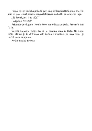 Frenk nas je smestio pozadi, gde smo našli novu flašu vina. Otčepili
smo je, dok je naš pouzdani čovek kliznuo na Lučki autoput, ka jugu.
„Ej, Frenk, jesi li za piće?”
„Još pitaš, čoveče!”
Pritisnuo je dugme i okno koje nas odvaja je palo. Proturio sam
flašu.
Vozeći limuzinu dalje, Frenk je cimnuo vino iz flaše. Ne znam
zašto, ali sve je to delovalo vrlo čudno i komično, pa smo Sara i ja
počeli da se smejemo.
Noć je najzad živnula.
 