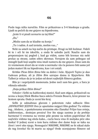 46
Posle toga ništa naročito. Film se prikazivao u 3-4 bioskopa u gradu.
Ljudi su počeli da me gnjave na hipodromu.
„Jeste li vi pisali scenario za taj film?”
„Da.”
„Mislio sam da se kladite na konje.”
„To i radim. A sad izvinite, molim vas...”
Neki su umeli na lep način da pristupe. Drugi su bili košmar. Videli
bi te i oči bi im iskočile, a onda bi usledio juriš. Naučio sam da
prepoznajem taj pogled i, kad ga vidim, samo bih krenuo niz neki
prolaz sa strane, zatim oštro skrenuo. Verujem da sam pobegao od
mnogih ljudi koji uopšte nisu imali nameru da me gnjave. Znao sam da
će vremenom stvari da se vrate u normalu i da ću ponovo biti samo još
jedan matori lik na hipodromu, kao i svi ostali.
Kritike Plesa Džim Bima bile su dobre i loše. Njujork Tajms je dao
čudesan prikaz, ali je Džim Bim uzrujao damu iz Njujorkera. Rik
Talbot je rekao da je to jedan od deset najboljih filmova godine.
Bilo je i neprijatnih momenata. Jedne noći sam bio gore, a Sara je
viknula odozdo:
„Daju prikaz Džim Bima!”
Veksler i Selbi na kablovskoj stanici. Kad sam stigao, prikazivali su
scenu u kojoj Džek Bledso baca odeću Frensin Bouers, kroz prozor na
šestom spratu. Onda je sceni bio kraj.
Selbi je odmahnuo glavom i pokretom ruke odbacio film:
„ODVRATNO! JEZIVO! Ovo je apsolutno najgori film godine! Tu vidimo
tog... klošara... s pantalonama srozanim oko članaka! Prljav kao svinja,
indiferentan... dostojan prezira! Sve što njega zanima je da prebije
barmena! S vremena na vreme piše pesme na nekim papirićima! Ali
najčešće vidimo tog ološa kako... cucla bocu vina ili moljaka piće oko
šanka! U jednoj sceni u tom baru vidimo dve dame koje se tuku na
život i smrt oko njega. Nemoguće! NIKOME, NIKOME ne bi nikad stalo
do tog čoveka! Ko bi mario za njega? Ovde ocenjujemo filmove od
 
