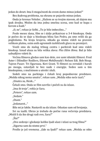 jedan do deset. Ima li mogućnosti da ovom damo minus jedan?”
Bez ikakvog problema, na ekranu se pojavilo minus jedan.
Onda je krenuo Veksler. „Slažem se sa tvojim stavom, ali dajem mu
ipak dvojku. Mislim da ima jedna smešna scena, ono kad se kupa s
kerom u kadi.”
„O, ne”, rekao je Selbi. „To je bilo imbecilno...”
Posle mesec dana, film se i dalje prikazivao u 3-4 bioskopa. Onda
je počeo da se daje u bioskopu blizu San Pedra, pa smo rešili da ga
pogledamo. Na kraju krajeva, nikada ga nismo videli na pravom
velikom platnu, osim onih ogromnih izobličenih glava na premijeri.
Vozili smo do malog tržnog centra i parkirali kad smo videli
bioskop. Iznad ulaza su bila velika slova: Ples Džim Bima. Baš je bilo
uzbudljivo videti ih.
Većinu filmova gledao sam kao dete, sve sami idiotski filmovi. Fred
Aster i Džindžer Rodžers, Dženet MekDonald i Nelson Edi. Bob Houp.
Tajron Pauer. Tri Ugursuza. Keri Grant. Ti filmovi su zvrndali i harali
po mozgu, ostavljali te bez nade i energije. Sedeo sam u tim
bioskopima, s mučninom u utrobi i duši.
Sedeli smo na parkingu i čekali kraj popodnevne predstave.
„Možda nikog nema unutra”, rekao sam. „Možda niko neće izaći.”
„Unutra su, Henk...”
Čekali smo. Onda se film završio i počeli su da izlaze.
„Ima ih troje”, rekla je Sara.
„Petoro”, rekao sam.
„Sedam.”
„Osam.”
„Jedanaest...”
Bilo mi je lakše. Nastavili su da izlaze. Odustao sam od brojanja.
Svi su izašli. Ubrzo je trebalo da počne rana večernja predstava.
„Misliš li da iko drugi radi ovo, Sara?”
„Šta?”
„Ovo sedenje i gledanje koliko ljudi ulazi i izlazi sa tvog filma?”
„Sigurna sam da nismo prvi.”
Prošlo je još vremena. „Gde su ljudi?” rekao sam. „Možda se niko
 