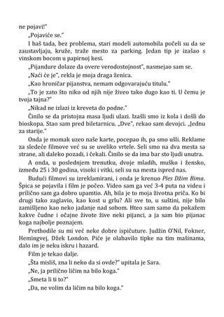 ne pojavi!”
„Pojaviće se.”
I baš tada, bez problema, stari modeli automobila počeli su da se
zaustavljaju, kruže, traže mesto za parking. Jedan tip je izašao s
vinskom bocom u papirnoj kesi.
„Pijandure dolaze da overe verodostojnost”, nasmejao sam se.
„Naći će je”, rekla je moja draga ženica.
„Kao hroničar pijanstva, nemam odgovarajuću titulu.”
„To je zato što niko od njih nije živeo tako dugo kao ti. U čemu je
tvoja tajna?”
„Nikad ne izlazi iz kreveta do podne.”
Činilo se da pristojna masa ljudi ulazi. Izašli smo iz kola i došli do
bioskopa. Stao sam pred biletarnicu. „Dve”, rekao sam devojci. „Jednu
za starije.”
Onda je momak uzeo naše karte, pocepao ih, pa smo ušli. Reklame
za sledeće filmove već su se uveliko vrtele. Seli smo na dva mesta sa
strane, ali daleko pozadi, i čekali. Činilo se da ima bar sto ljudi unutra.
A onda, u poslednjem trenutku, dvoje mladih, muško i žensko,
između 25 i 30 godina, visoki i vitki, seli su na mesta ispred nas.
Budući filmovi su izreklamirani, i onda je krenuo Ples Džim Bima.
Špica se pojavila i film je počeo. Video sam ga već 3-4 puta na videu i
prilično sam ga dobro upamtio. Ah, bila je to moja životna priča. Ko bi
drugi tako zaglavio, kao kost u grlu? Ali sve to, u suštini, nije bilo
zamišljeno kao neko jadanje nad sobom. Hteo sam samo da pokažem
kakve čudne i očajne živote žive neki pijanci, a ja sam bio pijanac
koga najbolje poznajem.
Prethodile su mi već neke dobre ispičuture. Judžin O’Nil, Fokner,
Hemingvej, Džek London. Piće je olabavilo tipke na tim mašinama,
dalo im je neku iskru i hazard.
Film je tekao dalje.
„Šta misliš, zna li neko da si ovde?” upitala je Sara.
„Ne, ja prilično ličim na bilo koga.”
„Smeta li ti to?”
„Da, ne volim da ličim na bilo koga.”
 