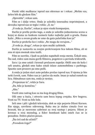 Visoki vitki muškarac ispred nas okrenuo se i rekao: „Molim vas,
želeo bih da gledam film.”
„Oprostite”, rekao sam.
Film se i dalje vrteo. Onda je usledila iznenadna nepristojnost, a
devojka ispred nas se trgla i rekla: „O, ne.”
„U redu je, Darlin”, rekao je njen visoki kompanjon.
Darlin je prešla preko toga, a onda je usledila jednostavna scena u
kojoj se dama za šankom razmeće kako najbolje puši u gradu. Dama
kaže: „Niko u ovom gradu ne ume da guta palačinku kao ja!”
Darlin je prekrila lice i rekla: „Ne mogu da verujem...”
„U redu je, draga”, rekao je njen muški zaštitnik.
Darlin je nastavila sa svojim prekrivanjem lica tokom filma, ali ni
ona ni njen momak nisu izašli.
Film se završio, i ljudi su polako napuštali svoja mesta. Čekali smo.
Šta sad, video sam masu gorih filmova, pogotovo u periodu tridesetih.
Sara i ja smo ustali i krenuli prolazom napolje. Otišli smo do kola i
seli unutra, gledali smo kako ostali izlaze automobilima s parkinga.
Spustio sam prozore pa smo pošli.
A onda je jedan stari auto polako prošao ispred nas. U njemu je bio
neki čovek, sam. Video nas je i počeo da maše. Imao je sulud osmeh na
licu. Odmahnuo sam mu, onda je nestao.
„Prepoznao te”, rekla je Sara.
„Da, bilo je komično.”
„Aha.”
Vozili smo natrag kao sa ma kog drugog filma.
Ušli smo u kuću, i otvorio sam bocu lepog crnjaka. Krv bogova.
Vesti na TV. Vesti su bile loše.
Seli smo i pili i gledali televiziju, dok se nije pojavio Džoni Karson.
Eto njega, savršeno odevenog. Ruka mu je stalno cimala čvor na
kravati, bio je nesvesno zabrinut za svoj nastup i pojavu. Džoni je
krenuo u svoj monolog, a Edov bombasti lažni smeh čuo se iz
pozadine. Dobro plaćen posao.
„Šta ćeš sad da učiniš?”
„Povodom čega?”
 