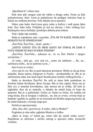 „Opraštam ti”, rekao sam.
Dok smo pili, mogao sam da vidim u drugu sobu. Vrata su bila
poluotvorena. Anri- Leon je pokušavao da podigne telesinu koja je
ležala na velikom krevetu. Telo nikako da se pomeri.
Video sam kako Anri-Leon gura ruku u koficu i vadi punu šaku
leda. Dve šake leda. Priljubio je led na obraze i čelo velikog lica.
Raskopčao mu je košulju i protrljao debela prsa ledom.
Telo i dalje nije mrdalo.
Onda je najednom selo i zaurlalo: „ŠTA MI TO RADIŠ, MAMLAZE?
MORAĆU DA SE ODMRZAVAM!”
„Žan-Pole, Žan-Pole... imaš... goste...”
„GOSTE? GOSTE? ŠTA ĆE MENI GOSTI! IDI STRPAJ IM ŽABE U
USTA! ODJEBI IH! BACI IH KROZ PROZOR!”
„Žan-Pole, Žan-Pole... zakazao si... to su Žon Pinčot i njegov
scenarista...”
„U redu... jebi ga... evo sad ću... samo da izdrkam ... Ne, ne...
sačekaću nešto... da se pobrine za to...”
Anri-Leon se vratio.
„Evo sad će on. Bio je pod užasnom presijom. Mislio je da ga žena
napušta. Rano jutros, telegram iz Pariza - predomislila se. Bio je to
smrtonosni udar, kao kad čopor besnih pasa rastrže velikog bivola...”
Onda se dovukao Žan-Pol. Na sebi je imao bele pantalone sa
širokim žutim štraftama. Roze čarape. Bio je bez cipela. Kosa mu je
bila sva u tamnim kovrdžama, nije morao da je češlja. Ali loše je
izgledala. Kao da je umirala, a nikako da smisli koju će boju da
poprimi. Bio je u potkošulji i češao se. Samo se češao. Za razliku od
svog brata, bio je krupan i ružičast... ne, bio je crven, crveno koje je
buktalo i gubilo se, gubilo se na trenutak do bledila njegovog brata, da
bi zatim buknulo, crvenije nego pre.
Počelo je upoznavanje.
„Aha, aha, aha”, govorio je. A onda: „Gde je Modar?”
Pogledao je oko sebe, ugledao Modara u ćošku.
„Opet se krije, a? Jebeš ga, voleo bih da smisli nešto novo.”
Najednom se okrenuo i utrčao natrag u spavaću sobu, tresnuvši
vratima.
 