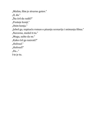 „Mislim, film je stvarno gotov.”
„O, da.”
„Šta ćeš da radiš?”
„Postoje konji.”
„Osim konja.”
„Jebeš ga, napisaću roman o pisanju scenarija i snimanju filma.”
„Naravno, možeš ti to.”
„Mogu, zašto da ne.”
„Kako ćeš ga nazvati?”
„Holivud.”
„Holivud?”
„Da...”
I to je to.
 