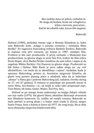 Ako nedelju dana ne pišem, razbolim se.
Ne mogu da hodam, hvata me vrtoglavica,
ležim u krevetu, povraćam...
Kad bi mi odsekli ruke, kucao bih nogama.
Bukovski
Holivud (1989), poslednji roman sage o Henriju Kinaskom je, kako
sam Bukovski kaže, „knjiga o pisanju scenarija i snimanju filma
Barflaj”. Po nagovoru francuskog režisera Barbeta Šredera, Bukovski
je napisao svoj prvi scenario, po kojem je 1987. snimljen film.
Problem je bio naći producenta. U prvoj varijanti, s Madonom kao
producentom, za glavnu ulogu se javio Šon Pen, tražeći da film režira
Denis Hoper, ali je Barbet Šreder insistirao da sam režira i uspeo je da
angažuje Mikija Rurkija i Fej Danavej za glavne uloge. Producenti su
bili Golan i Globus. Miki Rurki je prvo odbio ulogu jer „ne voli
alkoholičare i ne može da se identifikuje s njima”, međutim, kada je
upoznao Bukovskog, pristao je, fasciniran njegovom ličnošću, da
glumi ovaj portret pijanog pisca u mladosti, tako da je bukvalno
„skinuo” u filmu glas i pokrete Bukovskog (ali, nažalost, čoveka starog
ne 27, već 67 godina). U romanu se pojavljuje niz poznatih imena iz
sveta filma, šou-biznisa i sl., od kojih je neka lako prepoznati (npr.
Tom Džons, Idi Amin, Godar, Majler, Šon Pen, itd.).
Holivud se po mnogo čemu nadovezuje na knjigu Šekspir nikada
ovo nije radio (1979). Isti glavni likovi, identično fiksiranje stvarnosti
kao filmskom kamerom. Za razliku od ranijih romana, Bukovski se
malo povlači iz prvog plana i u kadar ulazi Linda Li (Sara), njegov
Sančo Pansa, žena s kojom je živeo od 1977. do svog kraja, što je dalo
novu dimenziju njegovom književnom delu.
 