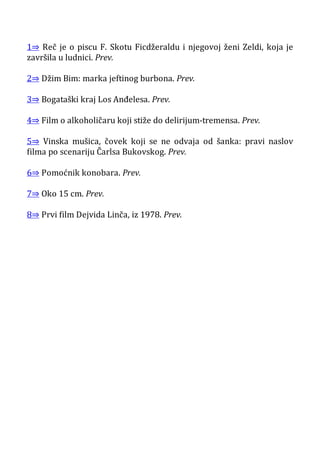 1⇒ Reč je o piscu F. Skotu Ficdžeraldu i njegovoj ženi Zeldi, koja je
završila u ludnici. Prev.
2⇒ Džim Bim: marka jeftinog burbona. Prev.
3⇒ Bogataški kraj Los Anđelesa. Prev.
4⇒ Film o alkoholičaru koji stiže do delirijum-tremensa. Prev.
5⇒ Vinska mušica, čovek koji se ne odvaja od šanka: pravi naslov
filma po scenariju Čarlsa Bukovskog. Prev.
6⇒ Pomoćnik konobara. Prev.
7⇒ Oko 15 cm. Prev.
8⇒ Prvi film Dejvida Linča, iz 1978. Prev.
 