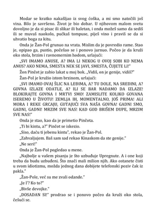 Modar se kratko nakašljao iz svog ćoška, a mi smo natočili još
vina. Bilo je savršeno. Život je bio dobar. U njihovom malom svetu
dovoljno je da si pisac ili slikar ili baletan, i onda možeš samo da sediš
ili se muvaš naokolo, pućkaš tompuse, piješ vino i praviš se da si
uhvatio boga za kitu.
Onda je Žan-Pol grunuo na vrata. Mislim da je povredio rame. Stao
je, opipao ga, pustio, počešao se i ponovo jurnuo. Počeo je da kruži
oko stola, brzim i ravnomernim hodom, urlajući:
„SVI IMAMO ANUSE, A? IMA LI NEKOG U OVOJ SOBI KO NEMA
ANUS? AKO NEMA, SMESTA NEK SE JAVI, SMESTA, ČUJETE LI!”
Žon Pinčot je zabio lakat u moj bok. „Vidiš, on je genije, vidiš?”
Žan-Pol je kružio istom brzinom, urlajući:
„SVI IMAMO OVAJ ŠLIC NA LEÐIMA, A? TU DOLE, NA SREDINI, A?
GOVNA IZLAZE ODATLE, A? ILI SE BAR NADAMO DA IZLAZE!
BLOKIRAJTE GOVNA I MRTVI SMO! ZAMISLITE KOLIKO GOVANA
ISEREMO U ŽIVOTU! ZEMLJA IH, MOMENTALNO, JOŠ PRIMA! ALI
MORA I REKE GRCAJU, GUTAJUĆI SVA NAŠA GOVNA! GADNI SMO,
GADNI, GADNI! MRZIM SVE NAS! KAD GOD BRIŠEM DUPE, MRZIM
SVE NAS!”
Onda je stao, kao da je primetio Pinčota.
„Ti bi kintu, a?” Pinčot se iskezio.
„Siso, daću ti jebenu kintu”, rekao je Žan-Pol.
„Zahvaljujem. Baš sam sad rekao Kinaskom da ste genije.”
„Ne seri!”
Onda je Žan-Pol pogledao u mene.
„Najbolje u vašem pisanju je što uzbuđuje Upregnute. A i one koji
treba da budu uzbuđeni. Što znači mali milion njih. Ako ostanete čisti
u svom idiotizmu, možda jednog dana dobijete telefonski poziv čak iz
pakla.”
„Žan-Pole, već su me zvali odande.”
„Je l’? Ko to?”
„Bivše devojke.”
„DOSADAN SI!” prodrao se i ponovo počeo da kruži oko stola,
češući se.
 