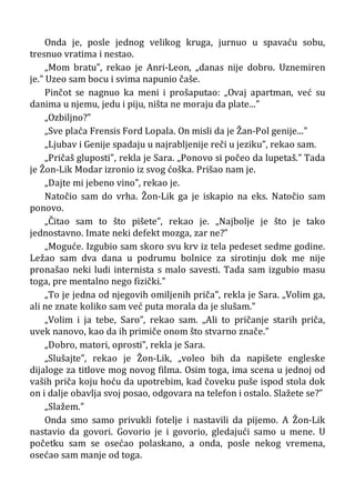 Onda je, posle jednog velikog kruga, jurnuo u spavaću sobu,
tresnuo vratima i nestao.
„Mom bratu”, rekao je Anri-Leon, „danas nije dobro. Uznemiren
je.” Uzeo sam bocu i svima napunio čaše.
Pinčot se nagnuo ka meni i prošaputao: „Ovaj apartman, već su
danima u njemu, jedu i piju, ništa ne moraju da plate...”
„Ozbiljno?”
„Sve plaća Frensis Ford Lopala. On misli da je Žan-Pol genije...”
„Ljubav i Genije spadaju u najrabljenije reči u jeziku”, rekao sam.
„Pričaš gluposti", rekla je Sara. „Ponovo si počeo da lupetaš.” Tada
je Žon-Lik Modar izronio iz svog ćoška. Prišao nam je.
„Dajte mi jebeno vino”, rekao je.
Natočio sam do vrha. Žon-Lik ga je iskapio na eks. Natočio sam
ponovo.
„Čitao sam to što pišete”, rekao je. „Najbolje je što je tako
jednostavno. Imate neki defekt mozga, zar ne?”
„Moguće. Izgubio sam skoro svu krv iz tela pedeset sedme godine.
Ležao sam dva dana u podrumu bolnice za sirotinju dok me nije
pronašao neki ludi internista s malo savesti. Tada sam izgubio masu
toga, pre mentalno nego fizički.”
„To je jedna od njegovih omiljenih priča”, rekla je Sara. „Volim ga,
ali ne znate koliko sam već puta morala da je slušam.”
„Volim i ja tebe, Saro”, rekao sam. „Ali to pričanje starih priča,
uvek nanovo, kao da ih primiče onom što stvarno znače.”
„Dobro, matori, oprosti”, rekla je Sara.
„Slušajte”, rekao je Žon-Lik, „voleo bih da napišete engleske
dijaloge za titlove mog novog filma. Osim toga, ima scena u jednoj od
vaših priča koju hoću da upotrebim, kad čoveku puše ispod stola dok
on i dalje obavlja svoj posao, odgovara na telefon i ostalo. Slažete se?”
„Slažem.”
Onda smo samo privukli fotelje i nastavili da pijemo. A Žon-Lik
nastavio da govori. Govorio je i govorio, gledajući samo u mene. U
početku sam se osećao polaskano, a onda, posle nekog vremena,
osećao sam manje od toga.
 