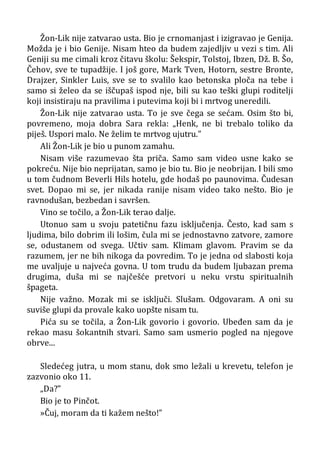 Žon-Lik nije zatvarao usta. Bio je crnomanjast i izigravao je Genija.
Možda je i bio Genije. Nisam hteo da budem zajedljiv u vezi s tim. Ali
Geniji su me cimali kroz čitavu školu: Šekspir, Tolstoj, Ibzen, Dž. B. Šo,
Čehov, sve te tupadžije. I još gore, Mark Tven, Hotorn, sestre Bronte,
Drajzer, Sinkler Luis, sve se to svalilo kao betonska ploča na tebe i
samo si želeo da se iščupaš ispod nje, bili su kao teški glupi roditelji
koji insistiraju na pravilima i putevima koji bi i mrtvog uneredili.
Žon-Lik nije zatvarao usta. To je sve čega se sećam. Osim što bi,
povremeno, moja dobra Sara rekla: „Henk, ne bi trebalo toliko da
piješ. Uspori malo. Ne želim te mrtvog ujutru.”
Ali Žon-Lik je bio u punom zamahu.
Nisam više razumevao šta priča. Samo sam video usne kako se
pokreću. Nije bio neprijatan, samo je bio tu. Bio je neobrijan. I bili smo
u tom čudnom Beverli Hils hotelu, gde hodaš po paunovima. Čudesan
svet. Dopao mi se, jer nikada ranije nisam video tako nešto. Bio je
ravnodušan, bezbedan i savršen.
Vino se točilo, a Žon-Lik terao dalje.
Utonuo sam u svoju patetičnu fazu isključenja. Često, kad sam s
ljudima, bilo dobrim ili lošim, čula mi se jednostavno zatvore, zamore
se, odustanem od svega. Učtiv sam. Klimam glavom. Pravim se da
razumem, jer ne bih nikoga da povredim. To je jedna od slabosti koja
me uvaljuje u najveća govna. U tom trudu da budem ljubazan prema
drugima, duša mi se najčešće pretvori u neku vrstu spiritualnih
špageta.
Nije važno. Mozak mi se isključi. Slušam. Odgovaram. A oni su
suviše glupi da provale kako uopšte nisam tu.
Pića su se točila, a Žon-Lik govorio i govorio. Ubeđen sam da je
rekao masu šokantnih stvari. Samo sam usmerio pogled na njegove
obrve...
Sledećeg jutra, u mom stanu, dok smo ležali u krevetu, telefon je
zazvonio oko 11.
„Da?”
Bio je to Pinčot.
»Čuj, moram da ti kažem nešto!”
 