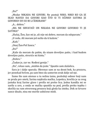 „Da?”
„Modar NIKADA NE GOVORI. Ne postoji NIKO, NIKO KO GA JE
IKAD NAVEO DA GOVORI KAO ŠTO SI TI UČINIO! SATIMA JE
GOVORIO! SVI SU BI LI ŠOKIRANl!”
„A... dobro.”
„MA NE SHVATAŠ! ON NIKADA NE GOVORI! GOVORIO TI JE
SATIMA!”
„Slušaj, Žon, žao mi je, ali nije mi dobro, moram da odspavam.”
„U redu. Ali moram još nešto da ti kažem.”
„Kaži.”
„Onaj Žan-Pol Sanra.”
„Da?”
„Kaže da moram da patim, da nisam dovoljno patio, i kad budem
dovoljno patio, stvoriće mi kintu.”
„Dobro.”
„Čudan je, zar ne. Rođeni genije.”
„Da”, rekao sam, „mislim da jeste.” Spustio sam slušalicu.
Sara je i dalje spavala. Okrenuo sam se na desni bok, ka prozoru,
jer ponekad hrčem, pa sam hteo da usmerim zvuk dalje od nje.
Samo što sam utonuo u tu nežnu tamu, poslednji odmor koji nam
se pruža pre smrti, Sarina najdraža mačka, Lepotica, kročila je sa svog
jastuka kraj Sarine glave i prešla mi preko lica. Jedna kandža mi se
zarila u uvo, a onda se mačka spustila na pod, prešla preko tepiha i
skočila na ram otvorenog prozora koji gleda ka istoku. Dok se krvavo
sunce dizalo, nisu me morile ushićene misli.
 
