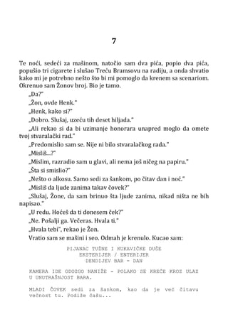 7
Te noći, sedeći za mašinom, natočio sam dva pića, popio dva pića,
popušio tri cigarete i slušao Treću Bramsovu na radiju, a onda shvatio
kako mi je potrebno nešto što bi mi pomoglo da krenem sa scenariom.
Okrenuo sam Žonov broj. Bio je tamo.
„Da?”
„Žon, ovde Henk.”
„Henk, kako si?”
„Dobro. Slušaj, uzeću tih deset hiljada.”
„Ali rekao si da bi uzimanje honorara unapred moglo da omete
tvoj stvaralački rad.”
„Predomislio sam se. Nije ni bilo stvaralačkog rada.”
„Misliš...?”
„Mislim, razradio sam u glavi, ali nema još ničeg na papiru.”
„Šta si smislio?”
„Nešto o alkosu. Samo sedi za šankom, po čitav dan i noć.”
„Misliš da ljude zanima takav čovek?”
„Slušaj, Žone, da sam brinuo šta ljude zanima, nikad ništa ne bih
napisao.”
„U redu. Hoćeš da ti donesem ček?”
„Ne. Pošalji ga. Večeras. Hvala ti.”
„Hvala tebi”, rekao je Žon.
Vratio sam se mašini i seo. Odmah je krenulo. Kucao sam:
PIJANAC TUŽNE I KUKAVIČKE DUŠE
EKSTERIJER / ENTERIJER
DENDIJEV BAR - DAN
KAMERA IDE ODOZGO NANIŽE - POLAKO SE KREĆE KROZ ULAZ
U UNUTRAŠNJOST BARA.
MLADI ČOVEK sedi za šankom, kao da je već čitavu
večnost tu. Podiže čašu...
 