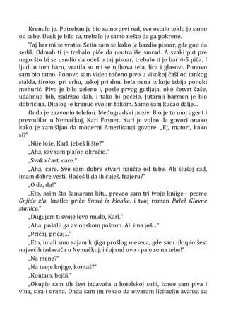 Krenulo je. Potreban je bio samo prvi red, sve ostalo teklo je samo
od sebe. Uvek je bilo tu, trebalo je samo nešto da ga pokrene.
Taj bar mi se vratio. Setio sam se kako je bazdio pisoar, gde god da
sediš. Odmah ti je trebalo piće da neutrališe smrad. A svaki put pre
nego što bi se usudio da odeš u taj pisoar, trebalo ti je bar 4-5 pića. I
ljudi u tom baru, vratila su mi se njihova tela, lica i glasovi. Ponovo
sam bio tamo. Ponovo sam video točeno pivo u visokoj čaši od tankog
stakla, širokoj pri vrhu, uskoj pri dnu, bela pena iz koje izbija poneki
mehurić. Pivo je bilo zeleno i, posle prvog gutljaja, oko četvrt čaše,
udahnuo bih, zadržao dah, i tako bi počelo. Jutarnji barmen je bio
dobričina. Dijalog je krenuo svojim tokom. Samo sam kucao dalje...
Onda je zazvonio telefon. Međugradski poziv. Bio je to moj agent i
prevodilac u Nemačkoj, Karl Fosner. Karl je voleo da govori onako
kako je zamišljao da moderni Amerikanci govore. „Ej, matori, kako
si?”
„Nije loše, Karl, jebeš li što?”
„Aha, sav sam plafon okrečio.”
„Svaka čast, care.”
„Aha, care. Sve sam dobre stvari naučio od tebe. Ali slušaj sad,
imam dobre vesti. Hoćeš li da ih čuješ, frajeru?”
„O da, da!”
„Eto, osim što šamaram kitu, preveo sam tri tvoje knjige - pesme
Gnjide zla, kratke priče Snovi iz kloake, i tvoj roman Palež Glavne
stanice.”
„Dugujem ti svoje levo mudo, Karl.”
„Aha, pošalji ga avionskom poštom. Ali ima još...”
„Pričaj, pričaj...”
„Eto, imali smo sajam knjiga prošlog meseca, gde sam okupio šest
najvećih izdavača u Nemačkoj, i čuj sud ovo - pale se na tebe!”
„Na mene?”
„Na tvoje knjige, kontaš?”
„Kontam, bejbi.”
„Okupio sam tih šest izdavača u hotelskoj sobi, izneo sam piva i
vina, sira i oraha. Onda sam im rekao da otvaram licitaciju avansa za
 